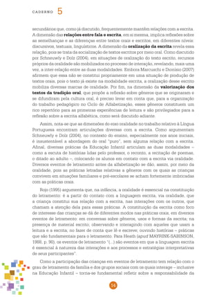 14
cade r n o 5
secundários que, como já discutido, frequentemente mantêm relações com a escrita.
A dimensão das relações entre fala e escrita, em si mesma, implica reflexões sobre
as semelhanças e as diferenças entre textos orais e escritos, em diferentes níveis:
discursivos, textuais, linguísticos. A dimensão da oralização da escrita revela essa
relação, pois se trata da socialização de textos escritos por meio oral. Como discutido
por Schneuwly e Dolz (2004), em situações de oralização do texto escrito, recursos
próprios da oralidade são mobilizados no processo de interação, revelando, mais uma
vez, a inter-relação entre as duas modalidades. Embora Marcuschi e Dionísio (2007)
afirmem que essa não se constitui propriamente em uma situação de produção de
textos orais, pois o texto já existe na modalidade escrita, a oralização desse escrito
mobiliza diversas marcas de oralidade. Por fim, na dimensão da valorização dos
textos da tradição oral, que propõe a reflexão sobre gêneros que se originaram e
se difundiram pela cultura oral, é preciso levar em conta que, para a organização
do trabalho pedagógico no Ciclo de Alfabetização, esses gêneros constituem um
rico repertório para as primeiras experiências de leitura e são privilegiados para a
reflexão sobre a escrita alfabética, como será discutido adiante.
Assim, nota-se que as dimensões do eixo oralidade no trabalho relativo à Língua
Portuguesa encontram articulações diversas com a escrita. Como argumentam
Schneuwly e Dolz (2004), no contexto do ensino, especialmente nos anos iniciais,
é insustentável a abordagem do oral “puro”, sem alguma relação com a escrita.
Afinal, diversas práticas da Educação Infantil articulam as duas modalidades –
como a escuta de histórias lidas pelo professor, o reconto, a recitação de poemas,
o ditado ao adulto –, colocando os alunos em contato com a escrita via oralidade.
Diversos eventos de letramento antes da alfabetização se dão, assim, por meio da
oralidade, pois as práticas letradas relativas a gêneros com os quais as crianças
convivem em situações familiares e pré-escolares se acham fortemente imbricadas
com as práticas orais.
Rojo (1995) argumenta que, na infância, a oralidade é essencial na constituição
do letramento: é a partir do contato com a linguagem escrita, via oralidade, que
a criança constitui sua relação com a escrita, nas interações com os outros, que
chamam a atenção dela para essas práticas. A constituição da escrita como foco
de interesse das crianças se dá de diferentes modos nas práticas orais, em diversos
eventos de letramento: em conversas sobre gêneros, usos e formas da escrita; na
presença de material escrito; observando e interagindo com aqueles que usam a
leitura e a escrita; no fazer de conta que lê e escreve; ouvindo histórias – práticas
que são fundamentais para o letramento. Para Heath (apud MAYRINK-SABINSON,
1988, p. 90), os eventos de letramento “(...) são eventos em que a linguagem escrita
é essencial à natureza das interações e aos processos e estratégias interpretativas
de seus participantes”.
Como a participação das crianças em eventos de letramento tem relação com o
grau de letramento da família e dos grupos sociais com os quais interage – inclusive
na Educação Infantil – torna-se fundamental refletir sobre a responsabilidade da
 