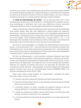 15
a oralidade, a leitura e a escrita
no ciclo de alfabetização
escola em, por um lado, criar condições para que os alunos com menos oportunidades
de vivenciar práticas letradas nos contextos familiares e pré-escolares se envolvam
em eventos de letramento diversos no Ciclo de Alfabetização e, por outro, valorizar
as práticas das quais as crianças puderam participar nesses contextos.
No nível da textualização da escrita – que se relaciona tanto com o nível
sociodiscursivo quanto com o nível linguístico –, as relações entre oralidade e escrita,
suas semelhanças e diferenças, bem como suas influências mútuas, favorecem
diversas situações de ensino e aprendizagem para ambas as modalidades.
A fala e a escrita têm muitas semelhanças já que são dois modos de representar
uma mesma língua. Mas têm suas diferenças e modos próprios de organizar,
desenvolver e manter as atividades discursivas, e suas estratégias preferenciais de
textualização. As diferenças mais notáveis entre elas se dão na formulação textual
ou na sua análise. Como expressam Marcuschi e Dionísio (2007, p. 17), “(...) as
diferenças entre oralidade e escrita podem ser melhor observadas nas atividades de
formulação textual manifestadas em cada uma das duas modalidades”.
Do ponto de vista pedagógico, as situações de retextualização da fala para a
escrita, ou da escrita para o oral – como nos casos de uma entrevista oral para uma
entrevista escrita e de um texto escrito para uma exposição oral – são privilegiadas
paratornaremobserváveisassemelhançaseasdiferençasentreasduasmodalidades
e aprender sobre o modo de organização de ambas.
No Ciclo de Alfabetização, é muito produtivo mobilizar situações orais como
ponto de partida para entender o funcionamento linguístico e discursivo da escrita:
é assim com situações de aprendizado da organização discursiva da escrita, como a
própria escuta de textos lidos. A situação de ouvir a leitura oralizada pelo professor,
diferente da contação de histórias sem livros e da explicação de conteúdos sem
a presença do texto, favorece a aprendizagem de diversos aspectos da linguagem
própria à escrita, bem como de comportamentos leitores (LERNER, 2002) e de
diversas estratégias de leitura (SOLÉ, 1998).
Como essa, muitas outras práticas de compreensão e produção de textos
articulam a fala e a escrita, tais como:
	o reconto oral pelas crianças de histórias que foram lidas para elas;•	
	a reescrita de textos pelos alunos ou pelo professor escriba de textos mediada•	
pela leitura oral do professor;
	a produção coletiva de textos, centrada nos aspectos textuais (e não na•	
notação alfabética) e mediadas oralmente pelo professor escriba;
	o ditado ao professor (os próprios alunos determinam as formas que serão•	
escritas, revisando o texto junto com o professor);
	o uso de procedimentos recursivos de planificação e de revisão oral do texto•	
escrito;
 