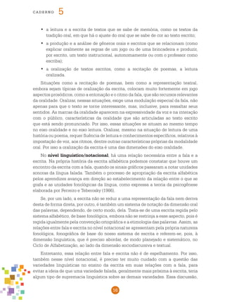 16
cade r n o 5
	a leitura e a escrita de textos que se sabe de memória, como os textos da•	
tradição oral, em que há o ajuste do oral que se sabe de cor ao texto escrito;
	a produção e a análise de gêneros orais e escritos que se relacionam (como•	
explicar oralmente as regras de um jogo ou de uma brincadeira e produzir,
por escrito, um texto instrucional, autonomamente ou com o professor como
escriba);
	a oralização de textos escritos, como a recitação de poemas, a leitura•	
oralizada.
Situações como a recitação de poemas, bem como a representação teatral,
embora sejam típicas de oralização da escrita, colocam muito fortemente em jogo
aspectos prosódicos, como a entonação e o ritmo da fala, que são recursos relevantes
da oralidade. Oralizar, nessas situações, exige uma modulação especial da fala, não
apenas para que o texto se torne interessante, mas, inclusive, para ressaltar seus
sentidos. As marcas da oralidade aparecem na expressividade da voz e na interação
com o público, características da oralidade que são articuladas ao texto escrito
que está sendo pronunciado. Por isso, essas situações se situam ao mesmo tempo
no eixo oralidade e no eixo leitura. Oralizar, mesmo na situação de leitura de uma
história ou poema, requer fluência de leitura e conhecimentos específicos, relativos à
impostação de voz, aos ritmos, dentre outras características próprias da modalidade
oral. Por isso a oralização da escrita é uma das dimensões do eixo oralidade.
No nível linguístico/notacional, há uma relação necessária entre a fala e a
escrita. Na própria história da escrita alfabética podemos constatar que houve um
encontro da escrita com a fala, quando os sinais gráficos passaram a notar unidades
sonoras da língua falada. Também o processo de apropriação da escrita alfabética
pelos aprendizes avança em direção ao estabelecimento da relação entre o que se
grafa e as unidades fonológicas da língua, como expressa a teoria da psicogênese
elaborada por Ferreiro e Teberosky (1986).
Se, por um lado, a escrita não se reduz a uma representação da fala nem deriva
desta de forma direta, por outro, é também um sistema de notação da dimensão oral
das palavras, dependendo, de certo modo, dela. Trata-se de uma escrita regida pelo
sistema alfabético, de base fonológica, embora não se restrinja a esse aspecto, pois é
regida igualmente pela convenção ortográfica e a etimologia das palavras. Assim, as
relações entre fala e escrita no nível notacional se apresentam pela própria natureza
fonológica, fonográfica de base do nosso sistema de escrita e referem-se, pois, à
dimensão linguística, que é preciso abordar, de modo planejado e sistemático, no
Ciclo de Alfabetização, ao lado da dimensão sociodiscursiva e textual.
Entretanto, essa relação entre fala e escrita não é de espelhamento. Por isso,
também nesse nível notacional, é preciso ter muito cuidado com a questão das
variedades linguísticas no ensino da escrita em suas relações com a fala, para
evitar a ideia de que uma variedade falada, geralmente mais próxima à escrita, teria
algum tipo de supremacia linguística sobre as demais variedades. Essa discussão,
 