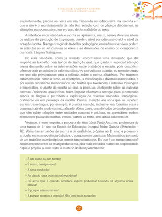 17
a oralidade, a leitura e a escrita
no ciclo de alfabetização
evidentemente, precisa ser vista em sua dimensão sociodiscursiva, na medida em
que o uso e o monitoramento da fala têm relação com os gêneros discursivos, as
situações sociocomunicativas e o grau de formalidade do texto.
A interface entre oralidade e escrita se apresenta, assim, nesses diversos níveis
de análise da produção de linguagem, desde o nível sociodiscursivo até o nível da
notaçãoescrita. Naorganizaçãodotrabalho pedagógico,esses diversos níveispodem
se articular ao se articularem os eixos e as dimensões do ensino do componente
curricular Língua Portuguesa.
No eixo oralidade, como já referido, encontramos uma dimensão que diz
respeito ao trabalho com textos da tradição oral, que ganham especial atenção
nessa discussão sobre as inter-relações entre oralidade e escrita, pois compõem
gêneros orais primários de valor significativo nas culturas infantis, ao mesmo tempo
em que são privilegiados para a reflexão sobre a escrita alfabética. Por trazerem
características como o ritmo, as repetições, a versificação e diversas sonoridades, e
por serem facilmente memorizados, são textos que favorecem a reflexão fonológica
e fonográfica, o ajuste do escrito ao oral, a pesquisa inteligente sobre as palavras
escritas. Parlendas, quadrinhas, trava-línguas chamam a atenção para a dimensão
sonora da língua e permitem a exploração de diversas unidades fonológicas,
oralmente ou em presença da escrita. Prestar atenção aos sons que se repetem
em um trava-língua, por exemplo, é prestar atenção, inclusive, em fonemas orais e
consonantais de modo contextualizado. Além disso, usando todos os conhecimentos
que têm sobre relações entre unidades sonoras e gráficas, os aprendizes podem
reconhecer palavras escritas, versos, partes do texto, sem ainda saberem ler.
Vejamos, a esse respeito, a proposta de Ana Lúcia Pinto Antunes, professora de
uma turma de 1.o
ano na Escola de Educação Integral Padre Quinha (Petrópolis –
RJ). Além das situações de escrita e de oralidade, próprias ao 1.o
ano, a professora
articula, em sua sequência didática, o componente curricular Matemática, por meio
de um trabalho interdisciplinar com os tangolomangos. E o que é um tangolomango?
Assim responderam as crianças da turma, das mais variadas maneiras, expressando
o que é próprio a esse texto, o mistério do desaparecimento:
– É um susto ou um tombo!
– É sumir, desaparecer!
– É uma confusão!
– Foi dando uma coisa na cabeça delas!
–	Eu acho que é quando acontece algum problema! Quando dá alguma coisa
errada!
–	É porque elas sumiram!
–	É porque acabou a geração! Não tem mais ninguém!
 