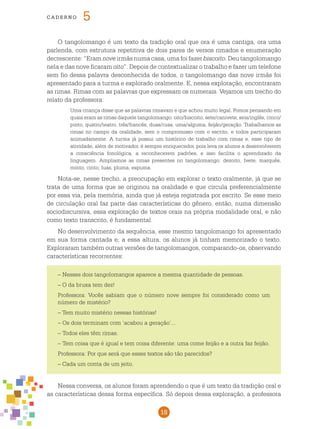18
cade r n o 5
O tangolomango é um texto da tradição oral que ora é uma cantiga, ora uma
parlenda, com estrutura repetitiva de dois pares de versos rimados e enumeração
decrescente: “Eram nove irmãs numa casa, uma foi fazer biscoito. Deu tangolomango
nela e das nove ficaram oito”. Depois de contextualizar o trabalho e fazer um telefone
sem fio dessa palavra desconhecida de todos, o tangolomango das nove irmãs foi
apresentado para a turma e explorado oralmente. E, nessa exploração, encontraram
as rimas. Rimas com as palavras que expressam os numerais. Vejamos um trecho do
relato da professora:
Uma criança disse que as palavras rimavam e que achou muito legal. Fomos pensando em
quais eram as rimas daquele tangolomango: oito/biscoito, sete/canivete, seis/inglês, cinco/
pinto, quatro/teatro, três/francês, duas/ruas, uma/alguma, feijão/geração. Trabalhamos as
rimas no campo da oralidade, sem o compromisso com o escrito, e todos participaram
animadamente. A turma já possui um histórico de trabalho com rimas e, esse tipo de
atividade, além de motivador, é sempre enriquecedor, pois leva os alunos a desenvolverem
a consciência fonológica, a reconhecerem padrões, e isso facilita o aprendizado da
linguagem. Ampliamos as rimas presentes no tangolomango: dezoito, Ivete, marquês,
minto, cinto, luas, pluma, espuma.
Nota-se, nesse trecho, a preocupação em explorar o texto oralmente, já que se
trata de uma forma que se originou na oralidade e que circula preferencialmente
por essa via, pela memória, ainda que já esteja registrada por escrito. Se esse meio
de circulação oral faz parte das características do gênero, então, numa dimensão
sociodiscursiva, essa exploração de textos orais na própria modalidade oral, e não
como texto transcrito, é fundamental.
No desenvolvimento da sequência, esse mesmo tangolomango foi apresentado
em sua forma cantada e, a essa altura, os alunos já tinham memorizado o texto.
Exploraram também outras versões de tangolomangos, comparando-os, observando
características recorrentes:
– Nesses dois tangolomangos aparece a mesma quantidade de pessoas.
– O da bruxa tem dez!
Professora: Vocês sabiam que o número nove sempre foi considerado como um
número de mistério?
– Tem muito mistério nessas histórias!
–	Os dois terminam com ‘acabou a geração’...
–	Todos eles têm rimas.
–	Tem coisa que é igual e tem coisa diferente: uma come feijão e a outra faz feijão.
Professora: Por que será que esses textos são tão parecidos?
– Cada um conta de um jeito.
Nessa conversa, os alunos foram aprendendo o que é um texto da tradição oral e
as características dessa forma específica. Só depois dessa exploração, a professora
 