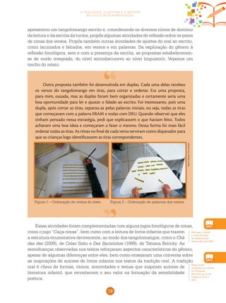 19
a oralidade, a leitura e a escrita
no ciclo de alfabetização
Este jogo compõe
a caixa de jogos
de alfabetização
distribuída pelo MEC.
apresentou um tangolomango escrito e, considerando os diversos níveis de domínio
da leitura e da escrita da turma, propôs algumas atividades de reflexão sobre os pares
de rimas dos versos. Propôs também outras atividades de ajustes do oral ao escrito,
como lacunados e fatiados, em versos e em palavras. Da exploração do gênero à
reflexão fonológica, sem e com a presença da escrita, as propostas estabeleceram-
se de modo integrado, do nível sociodiscursivo ao nível linguístico. Vejamos um
trecho do relato:
Outra proposta também foi desenvolvida em duplas. Cada uma delas recebeu
os versos do tangolomango em tiras, para cortar e ordenar. Era uma proposta,
para mim, ousada, mas as duplas foram bem organizadas e certamente seria uma
boa oportunidade para ler e ajustar o falado ao escrito. Foi interessante, pois uma
dupla, após cortar as tiras, separou-as pelas palavras iniciais, ou seja, todas as tiras
que começavam com a palavra ERAM e todas com DEU. Quando observei que eles
tinham pensado nessa estratégia, pedi que explicassem o que haviam feito. Todos
acharam uma boa ideia e começaram a fazer o mesmo. Dessa forma foi mais fácil
ordenar todas as tiras. As rimas no final de cada verso serviram como disparador para
que as crianças logo identificassem as tiras correspondentes.
Figura 1 – Ordenação de versos do texto Figura 2 – Ordenação de palavras dos versos
Essas atividades foram complementadas com alguns jogos fonológicos de rimas,
como o jogo “Caça-rimas”, bem como com a leitura de livros infantis que trazem
a estrutura enumerativa decrescente, ao modo dos tangolomangos, como o Chá
das dez (2009), de Celso Sisto e Dez Sacizinhos (1999), de Tatiana Belinky. As
semelhanças observadas nos textos reforçaram aspectos característicos do gênero,
apesar de algumas diferenças entre eles, bem como ensejaram uma conversa sobre
as inspirações de autores de livros infantis nos textos da tradição oral. A tradição
oral é cheia de formas, ritmos, sonoridades e temas que inspiram autores de
literatura infantil, que reconhecem o seu valor na formação da sensibilidade
poética.
Essas obras
compõem os acervos
do Programa
Nacional de Livros
Didáticos 2010 e
2012.
Fotos:Arquivodosautores
 