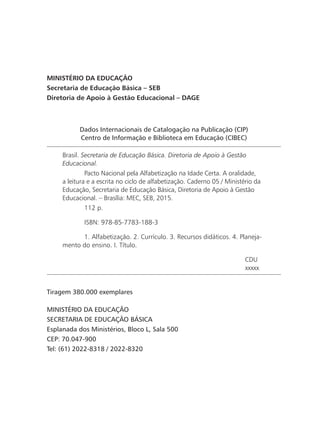 Dados Internacionais de Catalogação na Publicação (CIP)
Centro de Informação e Biblioteca em Educação (CIBEC)
Brasil. Secretaria de Educação Básica. Diretoria de Apoio à Gestão
Educacional.
	 Pacto Nacional pela Alfabetização na Idade Certa. A oralidade,
a leitura e a escrita no ciclo de alfabetização. Caderno 05 / Ministério da
Educação, Secretaria de Educação Básica, Diretoria de Apoio à Gestão
Educacional. – Brasília: MEC, SEB, 2015.
	 112 p.
	 ISBN: 978-85-7783-188-3
	 1. Alfabetização. 2. Currículo. 3. Recursos didáticos. 4. Planeja-
mento do ensino. I. Título.
CDU
xxxxx
MINISTÉRIO DA EDUCAÇÃO
Secretaria de Educação Básica – SEB
Diretoria de Apoio à Gestão Educacional – DAGE
Tiragem 380.000 exemplares
MINISTÉRIO DA EDUCAÇÃO
SECRETARIA DE EDUCAÇÃO BÁSICA
Esplanada dos Ministérios, Bloco L, Sala 500
CEP: 70.047-900
Tel: (61) 2022-8318 / 2022-8320
 
