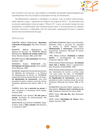 21
a oralidade, a leitura e a escrita
no ciclo de alfabetização
BAKHTIN, Mikhail Mikhailovich. Marxismo
e filosofia da linguagem. São Paulo: Hucitec,
1986.
BAKHTIN, Mikhail Mikhailovich. Os
gêneros do discurso. In: BAKHTIN, Mikhail
Mikhailovich. Estética da criação verbal. São
Paulo: Martins Fontes, 2003. p.261-306.
BELINKY, Tatiana. Dez sacizinhos. São Paulo:
Paulinas, 1999.
FERREIRO, Emilia; TEBEROSKY, Ana.
Psicogênese da língua escrita. Porto Alegre:
Artes Médicas, 1986.
KLEIMAN, Angela Del Carmen Bustos Romero
de. Modelos de Letramento e as Práticas
de Alfabetização na Escola. In: KLEIMAN,
Angela Del Carmen Bustos Romero de (Org.).
Os significados do letramento: uma nova
perspectiva sobre a prática social da escrita.
Campinas: Mercado das Letras, 1995. p. 15-
61.
LERNER, Delia. Ler e escrever na escola: o
real, o possível e o necessário. Porto Alegre:
Artmed, 2002.
MARCUSCHI, Luiz Antônio. Da fala para a
escrita: atividades de retextualização. São
Paulo: Cortez, 2001.
MARCUSCHI, Luiz Antônio; DIONISIO, Ânge-
la Paiva. (Orgs.). Fala e escrita. Belo Horizon-
te: Autêntica, 2007.
MAYRINK-SABINSON, Maria Laura Trindade.
Reflexões sobre o processo de aquisição
da escrita. In: ROJO, Roxane (Org.).
Alfabetização e letramento: perspectivas
linguísticas. Campinas: Mercado de Letras,
1998. p. 123-159.
ONG, Walter Jackson. Oralidade e cultura
escrita: a tecnologização da palavra.
Campinas: Papirus, 1998.
ROJO, Roxane Helena Rodrigues. As relações
entre fala e escrita: mitos e perspectivas.
Belo Horizonte: CEALE/MEC, 2006.
ROJO, Roxane Helena Rodrigues. Concepções
não valorizadas de escrita: a escrita como
“um outro modo de falar”. In: KLEIMAN,
Angela Del Carmen Bustos Romero de (Org.).
Os significados do letramento: uma nova
perspectiva sobre a prática social da escrita.
Campinas: Mercado das Letras, 1995. p. 65-
89.
SCHNEUWLY, Bernard; DOLZ, Joaquim e co-
laboradores. Gêneros orais e escritos na es-
cola. Campinas: Mercado de Letras, 2004.
SISTO, Celso. Chá das dez. Belo Horizonte:
Aletria, 2009.
SOLÉ, Isabel. Estratégias de leitura. Porto
Alegre: Artmed, 1998.
Referências
que contribui, por sua vez, para afastar a oralidade da posição desprivilegiada que
supostamente teria em relação à linguagem escrita, ao letramento.
Da Matemática voltaram à oralidade e à escrita, com os textos instrucionais.
Após explicar o jogo – explorado no Caderno de Jogos de 2014 –, foi solicitado que
os alunos explicassem como se joga o “Nunca 10”, o que, ao mesmo tempo em que
possibilitou a reelaboração dos conhecimentos sobre o funcionamento do sistema
decimal, favoreceu a expressão oral de instruções, preparando-os para o registro
escrito dos procedimentos do jogo.
 