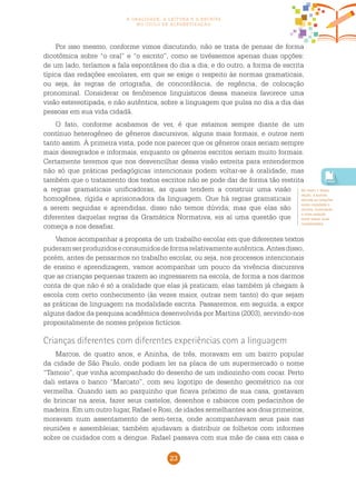 23
a oralidade, a leitura e a escrita
no ciclo de alfabetização
Por isso mesmo, conforme vimos discutindo, não se trata de pensar de forma
dicotômica sobre “o oral” e “o escrito”, como se tivéssemos apenas duas opções:
de um lado, teríamos a fala espontânea do dia a dia; e do outro, a forma de escrita
típica das redações escolares, em que se exige o respeito às normas gramaticais,
ou seja, às regras de ortografia, de concordância, de regência, de colocação
pronominal. Considerar os fenômenos linguísticos dessa maneira favorece uma
visão estereotipada, e não autêntica, sobre a linguagem que pulsa no dia a dia das
pessoas em sua vida cidadã.
O fato, conforme acabamos de ver, é que estamos sempre diante de um
contínuo heterogêneo de gêneros discursivos, alguns mais formais, e outros nem
tanto assim. À primeira vista, pode nos parecer que os gêneros orais seriam sempre
mais desregrados e informais, enquanto os gêneros escritos seriam muito formais.
Certamente teremos que nos desvencilhar dessa visão estreita para entendermos
não só que práticas pedagógicas intencionais podem voltar-se à oralidade, mas
também que o tratamento dos textos escritos não se pode dar de forma tão restrita
a regras gramaticais unificadoras, as quais tendem a construir uma visão
homogênea, rígida e aprisionadora da linguagem. Que há regras gramaticais
a serem seguidas e aprendidas, disso não temos dúvida; mas que elas são
diferentes daquelas regras da Gramática Normativa, eis aí uma questão que
começa a nos desafiar.
Vamos acompanhar a proposta de um trabalho escolar em que diferentes textos
puderamserproduzidoseconsumidosdeformarelativamenteautêntica.Antesdisso,
porém, antes de pensarmos no trabalho escolar, ou seja, nos processos intencionais
de ensino e aprendizagem, vamos acompanhar um pouco da vivência discursiva
que as crianças pequenas trazem ao ingressarem na escola, de forma a nos darmos
conta de que não é só a oralidade que elas já praticam; elas também já chegam à
escola com certo conhecimento (às vezes maior, outras nem tanto) do que sejam
as práticas de linguagem na modalidade escrita. Passaremos, em seguida, a expor
alguns dados da pesquisa acadêmica desenvolvida por Martins (2003), servindo-nos
propositalmente de nomes próprios fictícios.
Crianças diferentes com diferentes experiências com a linguagem
Marcos, de quatro anos, e Aninha, de três, moravam em um bairro popular
da cidade de São Paulo, onde podiam ler na placa de um supermercado o nome
“Tamoio”, que vinha acompanhado do desenho de um indiozinho com cocar. Perto
dali estava o banco “Marcato”, com seu logotipo de desenho geométrico na cor
vermelha. Quando iam ao parquinho que ficava próximo de sua casa, gostavam
de brincar na areia, fazer seus castelos, desenhos e rabiscos com pedacinhos de
madeira. Em um outro lugar, Rafael e Rosi, de idades semelhantes aos dois primeiros,
moravam num assentamento de sem-terra, onde acompanhavam seus pais nas
reuniões e assembleias; também ajudavam a distribuir os folhetos com informes
sobre os cuidados com a dengue. Rafael passava com sua mãe de casa em casa e
No texto 1 desta
seção, a autora
aborda as relações
entre oralidade e
escrita, mostrando
a inter-relação
entre essas duas
modalidades.
 