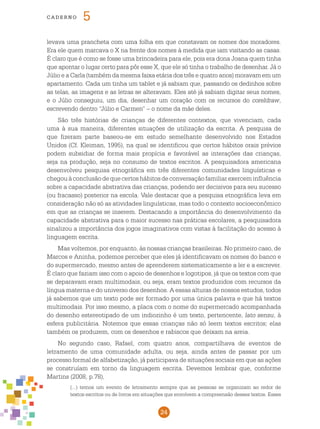 24
cade r n o 5
levava uma prancheta com uma folha em que constavam os nomes dos moradores.
Era ele quem marcava o X na frente dos nomes à medida que iam visitando as casas.
É claro que é como se fosse uma brincadeira para ele, pois era dona Joana quem tinha
que apontar o lugar certo para pôr esse X, que ele só tinha o trabalho de desenhar. Já o
Júlio e a Carla (também da mesma faixa etária dos três e quatro anos) moravam em um
apartamento. Cada um tinha um tablet e já sabiam que, passando os dedinhos sobre
as telas, as imagens e as letras se alteravam. Eles até já sabiam digitar seus nomes,
e o Júlio conseguiu, um dia, desenhar um coração com os recursos do coreldraw,
escrevendo dentro “Júlio e Carmen” – o nome da mãe deles.
São três histórias de crianças de diferentes contextos, que vivenciam, cada
uma à sua maneira, diferentes situações de utilização da escrita. A pesquisa de
que fizeram parte baseou-se em estudo semelhante desenvolvido nos Estados
Unidos (Cf. Kleiman, 1995), na qual se identificou que certos hábitos orais prévios
podem subsidiar de forma mais propícia e favorável as interações das crianças,
seja na produção, seja no consumo de textos escritos. A pesquisadora americana
desenvolveu pesquisa etnográfica em três diferentes comunidades linguísticas e
chegouàconclusãodequecertoshábitosdeconversaçãofamiliarexerceminfluência
sobre a capacidade abstrativa das crianças, podendo ser decisivos para seu sucesso
(ou fracasso) posterior na escola. Vale destacar que a pesquisa etnográfica leva em
consideração não só as atividades linguísticas, mas todo o contexto socioeconômico
em que as crianças se inserem. Destacando a importância do desenvolvimento da
capacidade abstrativa para o maior sucesso nas práticas escolares, a pesquisadora
sinalizou a importância dos jogos imaginativos com vistas à facilitação do acesso à
linguagem escrita.
Mas voltemos, por enquanto, às nossas crianças brasileiras. No primeiro caso, de
Marcos e Aninha, podemos perceber que eles já identificavam os nomes do banco e
do supermercado, mesmo antes de aprenderem sistematicamente a ler e a escrever.
É claro que faziam isso com o apoio de desenhos e logotipos, já que os textos com que
se deparavam eram multimodais, ou seja, eram textos produzidos com recursos da
língua materna e do universo dos desenhos. A essas alturas de nossos estudos, todos
já sabemos que um texto pode ser formado por uma única palavra e que há textos
multimodais. Por isso mesmo, a placa com o nome do supermercado acompanhada
do desenho estereotipado de um indiozinho é um texto, pertencente, lato sensu, à
esfera publicitária. Notemos que essas crianças não só leem textos escritos; elas
também os produzem, com os desenhos e rabiscos que deixam na areia.
No segundo caso, Rafael, com quatro anos, compartilhava de eventos de
letramento de uma comunidade adulta, ou seja, ainda antes de passar por um
processo formal de alfabetização, já participava de situações sociais em que as ações
se construíam em torno da linguagem escrita. Devemos lembrar que, conforme
Martins (2008, p.78),
(...) temos um evento de letramento sempre que as pessoas se organizam ao redor de
textos escritos ou de livros em situações que envolvem a compreensão desses textos. Esses
 