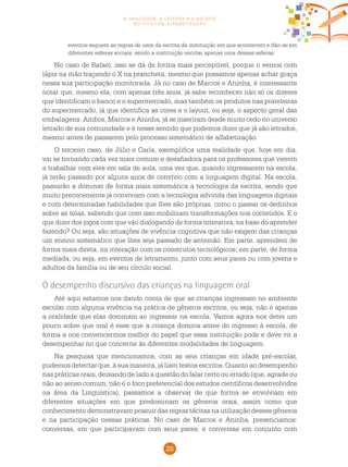 25
a oralidade, a leitura e a escrita
no ciclo de alfabetização
eventos seguem as regras de usos da escrita da instituição em que acontecem e dão-se em
diferentes esferas sociais, sendo a instituição escolar apenas uma dessas esferas.
No caso de Rafael, isso se dá de forma mais perceptível, porque o vemos com
lápis na mão traçando o X na prancheta, mesmo que possamos apenas achar graça
nessa sua participação monitorada. Já no caso de Marcos e Aninha, é interessante
notar que, mesmo ela, com apenas três anos, já sabe reconhecer não só os dizeres
que identificam o banco e o supermercado, mas também os produtos nas prateleiras
do supermercado, já que identifica as cores e o layout, ou seja, o aspecto geral das
embalagens. Ambos, Marcos e Aninha, já se inseriram desde muito cedo no universo
letrado de sua comunidade e é nesse sentido que podemos dizer que já são letrados,
mesmo antes de passarem pelo processo sistemático de alfabetização.
O terceiro caso, de Júlio e Carla, exemplifica uma realidade que, hoje em dia,
vai se tornando cada vez mais comum e desafiadora para os professores que vierem
a trabalhar com eles em sala de aula, uma vez que, quando ingressarem na escola,
já terão passado por alguns anos de convívio com a linguagem digital. Na escola,
passarão a dominar de forma mais sistemática a tecnologia da escrita, sendo que
muito precocemente já conviviam com a tecnologia advinda das linguagens digitais
e com determinadas habilidades que lhes são próprias, como o passar os dedinhos
sobre as telas, sabendo que com isso mobilizam transformações nos conteúdos. E o
que dizer dos jogos com que vão dialogando de forma interativa, na base do aprender
fazendo? Ou seja, são situações de vivência cognitiva que não exigem das crianças
um ensino sistemático que lhes seja passado de antemão. Em parte, aprendem de
forma mais direta, na interação com os construtos tecnológicos; em parte, de forma
mediada, ou seja, em eventos de letramento, junto com seus pares ou com jovens e
adultos da família ou de seu círculo social.
O desempenho discursivo das crianças na linguagem oral
Até aqui estamos nos dando conta de que as crianças ingressam no ambiente
escolar com alguma vivência na prática de gêneros escritos, ou seja, não é apenas
a oralidade que elas dominam ao ingressar na escola. Vamos agora nos deter um
pouco sobre que oral é esse que a criança domina antes do ingresso à escola, de
forma a nos convencermos melhor do papel que essa instituição pode e deve vir a
desempenhar no que concerne às diferentes modalidades de linguagem.
Na pesquisa que mencionamos, com as seis crianças em idade pré-escolar,
pudemos detectar que, à sua maneira, já liam textos escritos. Quanto ao desempenho
nas práticas orais, deixando de lado a questão do falar certo ou errado (que, agrade ou
não ao senso comum, não é o foco preferencial dos estudos científicos desenvolvidos
na área da Linguística), passamos a observar de que forma se envolviam em
diferentes situações em que predominam os gêneros orais, assim como que
conhecimento demonstravam possuir das regras tácitas na utilização desses gêneros
e na participação nessas práticas. No caso de Marcos e Aninha, presenciamos:
conversas, em que participavam com seus pares; e conversas em conjunto com
 