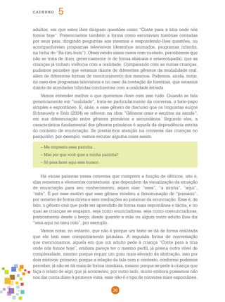 26
cade r n o 5
adultos, em que estes lhes dirigiam questões como “Conte para a titia onde nós
fomos hoje”. Presenciamos também a forma como escutavam histórias contadas
por seus pais, dirigindo perguntas aos mesmos e respondendo-lhes questões, ou
acompanhavam programas televisivos (desenhos animados, programas infantis,
na linha do “Ra-tim-bum”). Observando esses casos com cuidado, percebemos que
não se trata de dizer, genericamente (e de forma abstrata e estereotipada), que as
crianças já tinham vivência com a oralidade. Comparando com as outras crianças,
pudemos perceber que estamos diante de diferentes gêneros da modalidade oral,
além de diferentes formas de monitoramento dos mesmos. Podemos, ainda, notar,
no caso dos programas televisivos e no caso da contação de histórias, que estamos
diante de atividades híbridas condizentes com a oralidade letrada.
Vamos entender melhor o que queremos dizer com isso tudo. Quando se fala
genericamente em “oralidade”, trata-se particularmente da conversa, o bate-papo
simples e espontâneo. É, aliás, a esse gênero do discurso que os linguistas suíços
Schneuwly e Dolz (2004) se referem na obra “Gêneros orais e escritos na escola”,
em sua diferenciação entre gêneros primários e secundários. Segundo eles, a
característica fundamental dos gêneros primários é aquela da dependência estrita
do contexto de enunciação. Se prestarmos atenção na conversa das crianças no
parquinho, por exemplo, vamos escutar alguma coisa assim:
– Me empresta essa pazinha...
– Mas por que você quer a minha pazinha?
– Só para fazer aqui este buraco.
Há várias palavras nessa conversa que cumprem a função de dêiticos, isto é,
elas remetem a elementos contextuais, que dependem da visualização da situação
de enunciação para seu conhecimento, sejam elas: “essa”, “a minha”, “aqui”,
“este”. É por esse motivo que esse gênero recebeu a denominação de “primário”,
por remeter de forma direta e sem mediações ao patamar da enunciação. Esse é, de
fato, o gênero oral que pode ser aprendido de forma mais espontânea e tácita, e no
qual as crianças se engajam, seja como enunciadoras, seja como coenunciadoras,
praticamente desde o berço, desde quando a mãe ou algum outro adulto lhes diz
“vem aqui no meu colo”, por exemplo.
Vamos notar, no entanto, que não é porque um texto se dá de forma oralizada
que ele tem esse comportamento primário. A segunda forma de conversação
que mencionamos, aquela em que um adulto pede à criança “Conte para a titia
onde nós fomos hoje”, embora pareça ter o mesmo perfil, já possui outro nível de
complexidade, mesmo porque requer um grau mais elevado de abstração, isso por
dois motivos: primeiro, porque a relação da fala com o contexto, conforme podemos
perceber, já não se dá mais de forma imediata, mesmo porque se pede à criança que
faça o relato de algo que já aconteceu; por outro lado, muito embora possamos não
nos dar conta disso à primeira vista, esse não é o tipo de conversa mais espontânea,
 