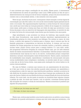 27
a oralidade, a leitura e a escrita
no ciclo de alfabetização
é uma conversa que exige a mediação de um adulto. Nesse ponto, é interessante
nos lembrarmos do alerta do psicólogo russo Luria (1986) quanto ao fato de que o
desenvolvimento da criança se dá de forma complexa, porque ela já se encontra em
contato com a comunidade adulta, e não somente com seus pares.
Note-se que, de forma muito sutil, começamos a fazer menção a certas regras de
conversação que não têm nada a ver com as tão mencionadas regras gramaticais do
certo e do errado. São regulamentações implícitas a certas formas de comunicação
oral, sendo que nem todas as crianças possuem o hábito de se engajar em conversas
como essas: pedir para a criança que faça um relato de algo que aconteceu é uma
forma de propor a ela um exercício de linguagem não espontânea, no sentido de não
se tratar da forma de comunicação mais direta que ela travaria com seus pares.
Algo semelhante a isso acontece na leitura de histórias, seja quando estas
se dão mais formalmente, seja quando buscam reproduzir expressivamente as
tonalidades próprias do ritmo presente nos diálogos. Em ambos os casos, de toda
forma, o adulto não apenas lê a história para a criança, mas é comum que lhe vá
fazendo perguntas e comentários no decorrer da leitura. A criança, por sua vez,
também lhe dirige perguntas em busca de entender melhor a narrativa, podendo,
muitas vezes, propor novos rumos para a mesma história. E o que dizer, então,
dos programas televisivos dirigidos às crianças? Neste caso, por um lado estamos
diante de textos eminentemente híbridos e multimodais: híbridos porque misturam
características mais típicas do oral ou do escrito; multimodais porque comportam
desenhos,cartazes,teatralizações,teatrodefantochesetc.Vamos,assim,transitando
de modalidades mais simples, espontâneas e imediatas da comunicação oral para
outras modalidades mais complexas e mediadas, no sentido exato de que o acesso
a elas não se dá de forma direta, mas passa pela mediação de outros textos ou de
outros coenunciadores.
No caso do Rafael, o menino que morava em um assentamento de sem-terra,
se é fato que corria no meio dos adultos quando estes estavam em assembleia e
acompanhava a mãe de casa em casa distribuindo panfletos, também acontecia de
não desfrutar do mesmo privilégio das outras duas crianças que acabamos de citar,
pois não havia o hábito em sua família da leitura compartilhada de livros de histórias
infantis. Por outro lado, era ele quem ia sozinho na vendinha fazer alguma compra
a pedido da mãe, de modo que travava, com os adultos, conversas diretas típicas
das situações de compra e venda de mercadorias. Nesses momentos é possível que
alguém lhe perguntasse:
– Cadê seu pai, faz tempo que não vejo?
– Ele viajou, foi fazer uma entrega.
Nestecaso,emborasejatambémumainterlocuçãoentreumadultoeumacriança,
é diferente de quando solicitamos à criança que nos conte algo que aconteceu, e de
 
