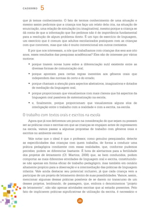 28
cade r n o 5
que já temos conhecimento. O fato de termos conhecimento de uma situação e
mesmo assim pedirmos que a criança nos faça um relato dela cria, na situação de
enunciação, uma relação de simulação (ou imaginativa), mesmo porque a criança se
dá conta de que a informação que lhe pedimos não é de importância fundamental
para a resolução de algum problema direto. É um tipo de exercício de linguagem,
um exercício que é comum que adultos escolarizados pratiquem com as crianças
com que convivem, mas que não é muito convencional em outros contextos.
E por que nos interessam, a nós que trabalhamos com crianças dos seis aos oito
anos, esses resultados das pesquisas acadêmicas? Eles são de interesse por vários
motivos:
porque trazem novas luzes sobre a diferenciação sutil existente entre as•	
diversas formas de comunicação oral;
porque apontam para certas regras inerentes aos gêneros orais que•	
independem das normas do certo e do errado;
porque chamam a atenção para aspectos abstrativos, imaginativos e dotados•	
de mediação da linguagem oral;
porque proporcionam que visualizemos com mais clareza que há aspectos da•	
linguagem oral passíveis de sistematização na escola;
e, finalmente, porque proporcionam que visualizemos alguns elos de•	
interligação entre o trabalho com a oralidade e com a escrita, na escola.
O trabalho com textos orais e escritos na escola
Agora que já nos detivemos um pouco na consideração do que sejam ou possam
ser as práticas orais e escritas em que as crianças se engajam antes de ingressarem
na escola, vamos passar a algumas propostas de trabalho com gêneros orais e
escritos no ambiente escolar.
Vale notar que o ideal é que o professor, como genuíno pesquisador, detecte
as especificidades das crianças com quem trabalha, de forma a conduzir uma
prática pedagógica condizente com essas realidades, que, conforme pudemos
perceber, podem se diferenciar bastante. É hora de alertarmos para a fertilidade
dos projetos de letramento (Cf. Martins, 2008) que, se bem conduzidos, podem
comportar as mais diferentes atividades de linguagem oral e escrita, constituindo-
se não apenas em forma eficaz de trabalho pedagógico, mas também em cenário
altamente propício para a observação e a intermediação das práticas de linguagem
infantis. Vale ainda destacar seu potencial inclusivo, já que cada criança vem a
participar de um projeto de letramento dentro de suas possibilidades. Vamos, assim,
mencionar algumas dessas práticas possíveis de se darem no transcurso de um
desses projetos, lembrando, de passagem, que, embora o denominemos “projeto
de letramento”, não são apenas atividades escritas que aí estarão presentes. Pelo
fato de implicarem práticas significativas de utilização da escrita, é necessário e
 