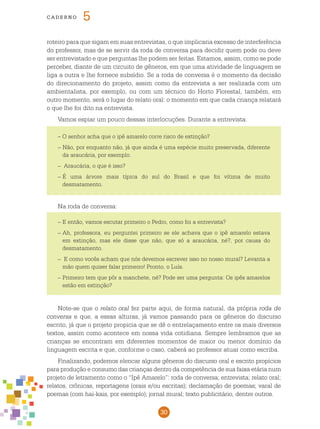 30
cade r n o 5
roteiro para que sigam em suas entrevistas, o que implicaria excesso de interferência
do professor, mas de se servir da roda de conversa para decidir quem pode ou deve
ser entrevistado e que perguntas lhe podem ser feitas. Estamos, assim, como se pode
perceber, diante de um circuito de gêneros, em que uma atividade de linguagem se
liga a outra e lhe fornece subsídio. Se a roda de conversa é o momento da decisão
do direcionamento do projeto, assim como da entrevista a ser realizada com um
ambientalista, por exemplo, ou com um técnico do Horto Florestal, também, em
outro momento, será o lugar do relato oral: o momento em que cada criança relatará
o que lhe foi dito na entrevista.
Vamos espiar um pouco dessas interlocuções. Durante a entrevista:
– O senhor acha que o ipê amarelo corre risco de extinção?
– Não, por enquanto não, já que ainda é uma espécie muito preservada, diferente
da araucária, por exemplo.
– Araucária, o que é isso?
–	É uma árvore mais típica do sul do Brasil e que foi vítima de muito
desmatamento.
Na roda de conversa:
–	E então, vamos escutar primeiro o Pedro, como foi a entrevista?
–	Ah, professora, eu perguntei primeiro se ele achava que o ipê amarelo estava
em extinção, mas ele disse que não, que só a araucária, né?, por causa do
desmatamento.
– E como vocês acham que nós devemos escrever isso no nosso mural? Levanta a
mão quem quiser falar primeiro! Pronto, o Luís.
–	Primeiro tem que pôr a manchete, né? Pode ser uma pergunta: Os ipês amarelos
estão em extinção?
Note-se que o relato oral fez parte aqui, de forma natural, da própria roda de
conversa e que, a essas alturas, já vamos passando para os gêneros do discurso
escrito, já que o projeto propicia que se dê o entrelaçamento entre os mais diversos
textos, assim como acontece em nossa vida cotidiana. Sempre lembramos que as
crianças se encontram em diferentes momentos de maior ou menor domínio da
linguagem escrita e que, conforme o caso, caberá ao professor atuar como escriba.
Finalizando, podemos elencar alguns gêneros do discurso oral e escrito propícios
para produção e consumo das crianças dentro da competência de sua faixa etária num
projeto de letramento como o “Ipê Amarelo”: roda de conversa; entrevista; relato oral;
relatos, crônicas, reportagens (orais e/ou escritas); declamação de poemas; varal de
poemas (com hai-kais, por exemplo); jornal mural; texto publicitário, dentre outros.
 