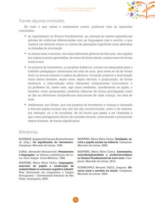 31
a oralidade, a leitura e a escrita
no ciclo de alfabetização
Tirando algumas conclusões
De tudo o que vimos e analisamos juntos, podemos tirar as seguintes
conclusões:
ao ingressarem no Ensino Fundamental, as crianças já trazem experiências•	
prévias de vivências diferenciadas com as linguagens oral e escrita, o que
implica um domínio maior ou menor de operações cognitivas mais abstratas
ou dotadas de simulação;
os textos orais e escritos, nos mais diferentes gêneros do discurso, são regidos•	
por regras a serem aprendidas, às vezes de forma tácita, outras vezes de forma
intencional;
os projetos de letramento, ou projetos didáticos, tornam-se adequados para o•	
trabalho pedagógico intencional em sala de aula, pois neles se dá de forma
mais ou menos natural a cadeia de gêneros, tornando propícia a articulação
entre textos diversos, sejam orais, sejam escritos, e propiciando, de forma
dinâmica, a inter-relação entre diferentes componentes curriculares; o
(a) professor (a), neste caso, age como mediador, coordenando as ações, e
também como pesquisador, podendo observar de forma privilegiada como
se dão as diferentes competências discursivas de cada criança, em sala de
aula;
lembramos, por último, que nos projetos de letramento a criança é chamada•	
a simular papéis sociais que não lhe são convencionais, como o de repórter,
por exemplo, ou o de jornalista, de tal forma que passa a ser chamada a
agir como protagonista dentro do contexto escolar, consumindo e produzindo
textos diversos, de forma significativa.
KLEIMAN, Angela Del Carmen Bustos Romero
de (Org.). Os significados do letramento.
Campinas: Mercado de Letras, 1995.
LURIA, Alexander Romanovich. Pensamento
e linguagem: as últimas conferências de Lu-
ria. Porto Alegre: Artes Médicas, 1986.
MARTINS, Maria Sílvia Cintra. Linguagem,
exercício de papéis e construção da
subjetividade no universo cognitivo infantil.
Tese (Doutorado em Linguística e Língua
Portuguesa) – Universidade Estadual de São
Paulo, Araraquara, 2003.
MARTINS, Maria Sílvia Cintra. Oralidade, es-
crita e papéis sociais na infância. Campinas:
Mercado de Letras, 2008.
MARTINS, Maria Sílvia Cintra. Letramento,
interdisciplinaridade e multiculturalismo
no Ensino Fundamental de nove anos. Cam-
pinas: Mercado de Letras, 2012.
SCHNEUWLY, Bernard; DOLZ, Joaquim. Gê-
neros orais e escritos na escola. Campinas:
Mercado de Letras, 2004.
Referências
 