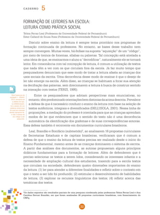 32
cade r n o 5
Nos Cadernos da
unidade 3 – pnaic
2013, encontra-se
a defesa de que,
na alfabetização,
há o ensino de um
sistema notacional
do qual as crianças
devem apropriar-se,
e não o ensino de
um código a ser
adquirido.
2
Os dados expostos são resultados parciais de uma pesquisa coordenada pelas professoras Telma Ferraz Leal e Ana
Carolina Perrusi Brandão, em que foram analisadas 26 propostas curriculares brasileiras, com financiamento do
CNPq.
Formação de leitores na escola:
leitura como prática social
Telma Ferraz Leal (Professora da Universidade Federal de Pernambuco)
Ester Calland de Sousa Rosa (Professora da Universidade Federal de Pernambuco)
Discutir sobre ensino da leitura é sempre tema prioritário nos programas de
formação continuada de professores. No entanto, as bases desse trabalho nem
sempre convergem. Muitas vezes, há ênfase na suposta “aquisição” de um “código”,
por meio de treinos de fonemas, sílabas ou palavras. Tal concepção está atrelada a
uma ideia de que, se ensinarmos o aluno a “decodificar”, naturalmente ele se tornará
leitor. Em consonância com tal concepção de leitura, é comum a utilização de textos
que nada têm a ver com os que circulam fora da escola. Já faz muito tempo que
pesquisadores denunciam que esse modo de tratar a leitura afasta as crianças dos
usos sociais da escrita. Uma decorrência desse modo de ensinar é que o desejo de
ler não emerge na escola. Além disso, as crianças se habituam a focar sua atenção
na decifração das palavras, sem direcionarem a leitura à busca de construir sentido
na interação com textos (TERZI, 1995).
Entre os pesquisadores que adotam perspectivas mais enunciativas, no
entanto,têmpredominadoorientaçõesbemdistintasdaacimadescrita.Prevalece
a defesa de que é necessário conduzir o ensino da leitura com base na seleção de
textos autênticos, integrais e diversificados (DELL’ISOLA, 2001). Nessa linha de
proposições, a mediação do professor é orientada para que as crianças aprendam
modos de ler que evidenciem que o sentido do texto não é uma decorrência
automática da identificação dos grafemas e de suas correspondências sonoras.
Essa defesa também é recorrente em documentos curriculares brasileiros.
Leal, Brandão e Bonifácio (submetido)2
, ao analisarem 16 propostas curriculares
de Secretarias Estaduais e de capitais brasileiras, verificaram que é comum a
defesa de que o ensino da leitura de textos precisa ser realizado desde o início do
Ensino Fundamental, mesmo antes de as crianças dominarem o sistema de escrita.
A partir das análises dos documentos, as autoras propuseram alguns princípios
didáticos fundamentais para a formação de leitores. Além de defenderem que é
preciso selecionar os textos a serem lidos, considerando os interesses infantis e a
necessidade de ampliação cultural dos estudantes, trazendo para a escola textos
que circulam na sociedade, defenderam quatro dimensões importantes do ensino
da leitura: (1) ler para atender a diferentes finalidades e refletir sobre o contexto em
que o texto a ser lido foi produzido; (2) estimular o desenvolvimento de habilidades
de leitura; (3) explorar os recursos linguísticos dos textos; (4) refletir acerca das
temáticas dos textos.
 