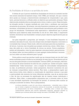 33
a oralidade, a leitura e a escrita
no ciclo de alfabetização
3
Em algumas regiões do país, esse tipo de situação é denominada “tomar leitura”.
As finalidades de leitura e os sentidos do texto
A defesa de que é preciso estabelecer finalidades de leitura no contexto escolar
vem sendo realizada há bastante tempo. Solé (1998), por exemplo, diz que o ensino
deve ajudar as crianças a desenvolverem estratégias de compreensão e que, para
tanto, precisa favorecer a reflexão sobre os objetivos que pretendem alcançar. Esses
objetivossãoestabelecidosnainteraçãoentreoleitor,otextoeoautor.Essainteração,
na situação escolar, é sempre mediada por outro leitor, o professor, que participa
ativamente do processo. No entanto, tem sido frequente considerar que, nas práticas
escolares, a finalidade de leitura é compartilhada naturalmente pelo professor e seu
grupo de estudantes. Contestamos essa expectativa e defendemos que é preciso
explicitar quais objetivos estão envolvidos no ato de ler. Além disso, é importante
também diversificar tais finalidades e sempre propor objetivos significativos para as
crianças.
Ler para responder a perguntas, por exemplo, é uma finalidade frequente no
cotidiano das salas de aula, mas nem sempre essa atividade desperta o interesse e a
curiosidade das crianças. Desse modo, além de antecipar para elas os propósitos
de leitura, é preciso criar situações que possam motivá-las a lerem. Além disso,
essa não pode ser a única finalidade de leitura na escola. Outros propósitos
podem ser planejados, como ler para organizar uma peça teatral, para promover
um debate sobre um tema polêmico ou para agregar conhecimentos e escrever
um livro sobre um tema relevante para o grupo.
Outra prática usual nas escolas é pedir que as crianças leiam em voz alta3
para
serem avaliadas quanto à fluência na oralização do texto escrito. Entendemos que ler
em voz alta pode atender a outras finalidades. Colomer (2007), por exemplo, referindo-
se à leitura de obras literárias em sala de aula, propõe que, nessas situações, sejam
estabelecidas “redes horizontais”, com a criação de comunidades interpretativas,
ou seja, os professores precisam, nessa perspectiva, favorecer momentos em que
as crianças compartilhem textos escritos. Para tanto, a pesquisadora sugere que
essa leitura tenha como objetivo a constituição de repertórios comuns e que gere
a oportunidade não somente de trocar diferentes opiniões, mas de se atentar para
o fato de que os processos de significação são ao mesmo tempo individuais e
coletivos. Além disso, a pesquisadora argumenta que a conversa sobre os livros
é uma atividade importante na formação de leitores. A conversa deve auxiliar as
crianças a entender os textos. Para a pesquisadora,
os alunos progridem a partir de uma leitura compreensiva – entendida como a leitura
que se limita a explorar os elementos internos do enunciado, os sentidos denotados –
ao enriquecimento da leitura interpretativa – entendida como a leitura que utiliza
conhecimentos externos para suscitar significados implícitos, segundos sentidos ou
símbolos que os leitores devem fazer emergir dos textos. (COLOMER, 2007, p.149).
Na seção
“Compartilhando”
deste Caderno,
são relatadas
experiências em
que as crianças
são desafiadas a
ler para atender
a diferentes
finalidades.
 