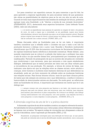 34
cade r n o 5
Ler para constituir um repertório comum; ler para comentar o que foi lido; ler
para aprender a negociar significados; ler para socializar textos de que gostamos:
são várias as possibilidades de objetivos para se ler em voz alta na sala de aula.
Quando se trata mais especificamente das sessões de mediação de leitura, podemos
agregar mais uma finalidade: a de “libertar a escola de sua vocação doutrinária”
(FERNANDES, 2011), destacando seus aspectos formativos. Como defende Yunes
(2003), cabe aos educadores:
(...) co-mover as experiências mais pessoais do aprendiz no resgate do texto e da palavra
do outro, de modo a lograr que a intimidade, ao ser partilhada, supere seus limites
individualistas e alcance uma dimensão que seja a um só tempo singular e plural. Singular
porque original (que escapa do óbvio) e plural porque em diálogo com a diversidade (que
não se confunde com o senso comum). (YUNES, 2003, p.13)
Nessa discussão sobre as finalidades para se ler um texto, é importante
também considerar que a reflexão sobre o contexto em que o texto a ser lido foi
produzido favorece o diálogo com o autor. Leal, Brandão e Bonifácio (submetido)
identificaram que 81,25% dos documentos curriculares de Secretarias Estaduais e
de capitais brasileiras fazem referência à dimensão contextual. Nesse debate, uma
questão importante que se coloca é a seleção dos textos que o professor traz para
a sala de aula e os que escolhe deixar fora, principalmente por considerar que são
inadequados. Partindo do pressuposto de que os autores são situados em contextos
que condicionam o que escrevem, para que escrevem e com quem estabelecem
diálogos, defendemos que os textos precisam ser lidos com um olhar voltado para
a circunstância de sua produção. Por exemplo, a leitura de contos de fadas, que
traduzem uma época em que as relações entre as classes sociais, entre adultos e
crianças, entre homens e mulheres eram bastante distintas do que defendemos na
atualidade, pode ser um bom momento de reflexão sobre as mudanças históricas
nas relações sociais. Para formar leitores críticos, mais do que fazer censura prévia
de textos que não estejam em sintonia com o que defendemos, o melhor é colocar a
historicidade de determinados valores em discussão. De modo geral, ao refletirmos
sobre as finalidades da leitura, é importante que tenhamos em mente que ler é um
diálogo que
(...) sempre começa com uma pergunta que fazemos a um texto, não importa que essa
pergunta seja para nos distrair, para nos emocionar, para nos confortar, para esquecer,
para lembrar, para identificar ou para compartilhar. Se a leitura é um diálogo, todo diálogo
começa essencialmente com uma pergunta, com uma questão, cuja resposta nos leva a
outra pergunta e a outra resposta e a outra pergunta... (COSSON, 2014, p. 4).
A dimensão cognitiva do ato de ler e a prática docente
Adimensãocognitivadoatodelertambémconstituiumaspectorelevantedoensino.
As habilidades de leitura possibilitam que o leitor possa utilizar diferentes estratégias ao
se deparar com os textos. Tal aspecto subjaz às concepções que ultrapassam a ideia de
que ler é decodificar, como é apontado por Bernardin (2003, p. 53):
Atualmente, as pesquisas convergem para uma definição de leitura que, ao que parece,
não pode ser reduzida nem à escrita-decodificação (modelo ascendente), nem a uma pura
 