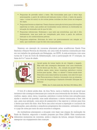 36
cade r n o 5
	Perguntas de previsão sobre o texto. São formuladas para que o leitor faça•	
antecipações, a partir de indícios pré-textuais (como o título, o texto da quarta
capa, o nome do autor) ou de outras pistas contidas na obra (como as imagens
da capa).
	Perguntasliteraisouobjetivas.Visamchamaraatençãodoleitorparainformações•	
explícitas no texto, que podem ser localizadas numa releitura ou lembradas na
situação de retomada oral do que foi lido.
	Perguntas inferenciais. Enfatizam o que está nas entrelinhas, que não é dito•	
diretamente, mas que pode ser completado pelo leitor a partir de indícios
textuais ou de conhecimentos prévios.
	Perguntas subjetivas. Solicitam do leitor um posicionamento em relação ao•	
texto, que confronte o que foi lido com suas posições.
Vejamos um exemplo de conversa planejada pelas acadêmicas Gisele Pina
Barbosa e Elayne Ferreira de Almeida, em uma roda de história conduzida por elas
em um trabalho de graduação em Pedagogia, na UFPE. A roda aconteceu com uma
turma de 1.o
ano do Ciclo de Alfabetização, com a participação de 17 crianças, na
faixa de 6 e 7 anos de idade.
Jacaré gosta de tomar banho de sol, folgado e largado.
Mas este não conseguia descansar com uma tremenda
dor de dente que lhe deu... Ah, coitado do jacaré! Vieram
coelhos, sapos, ratos, tatus, toupeiras, patinhos e outros
bichos para ajudar... Mas, e o dente? O dente ainda doía!
Descubra como essa história vai acabar, com este livro que
Ana Terra escreveu e ilustrou, brincando com os números,
em ritmo de lengalenga e bastante diversão! (Sinopse da
Editora)
TERRA, Ana. E o dente ainda doía. São Paulo: DCL Editora, 2012.
O livro E o dente ainda doía, de Ana Terra, narra a história de um jacaré que
tentava e não conseguia descansar por conta de uma tremenda dor de dente. Vieram
coelhos, sapos, ratos, tatus, toupeiras, patinhos e outros bichos com soluções para
ajudar e resolver tal questão, mas nada adiantava: o dente continuava a doer. Até
que, para sua salvação, uma pena de passarinho o faz espirrar e colocar para fora
o dente que tanto lhe doía. Ana Terra usa como recurso a repetição e o acúmulo de
informações, para abordar a sequência progressiva dos números, utilizando a rima
e o jogo de cores por meio de seus recortes e colagens.
As mediadoras planejaram a situação com base nas etapas de realização da
Roda de História, seguindo o modelo proposto por Riter (2009). Elas conduziram
diferentes momentos de conversa, antes e depois da leitura, sempre focados em
assegurar um engajamento das crianças.
Reprodução
 