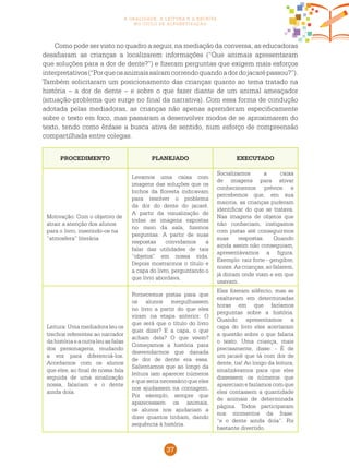 37
a oralidade, a leitura e a escrita
no ciclo de alfabetização
PROCEDIMENTO PLANEJADO EXECUTADO
Motivação: Com o objetivo de
atrair a atenção dos alunos
para o livro, inserindo-os na
“atmosfera” literária.
Levamos uma caixa com
imagens das soluções que os
bichos da floresta indicavam
para resolver o problema
da dor do dente do jacaré.
A partir da visualização de
todas as imagens expostas
no meio da sala, fizemos
perguntas. A partir de suas
respostas convidamos a
falar das utilidades de tais
“objetos” em nossa vida.
Depois mostrarmos o título e
a capa do livro, perguntando o
que livro abordava.
Socializamos a caixa
de imagens para ativar
conhecimentos prévios e
percebemos que, em sua
maioria, as crianças puderam
identificar do que se tratava.
Nas imagens de objetos que
não conheciam, instigamos
com pistas até conseguirmos
suas respostas. Quando
ainda assim não conseguiam,
apresentávamos a figura.
Exemplo: raiz forte - gengibre;
nozes. As crianças, ao falarem,
já diziam onde viam e em que
usavam.
Leitura: Uma mediadora leu os
trechos referentes ao narrador
dahistóriaeaoutraleuasfalas
dos personagens, mudando
a voz para diferenciá-los.
Acordamos com os alunos
que eles, ao final de nossa fala
seguida de uma sinalização
nossa, falariam: e o dente
ainda doía.
Fornecemos pistas para que
os alunos mergulhassem
no livro a partir do que eles
viram na etapa anterior: O
que será que o título do livro
quer dizer? E a capa, o que
acham dela? O que veem?
Começamos a história para
desvendarmos que danada
de dor de dente era essa.
Salientamos que ao longo da
leitura iam aparecer números
e que seria necessário que eles
nos ajudassem na contagem.
Por exemplo, sempre que
aparecessem os animais,
os alunos nos ajudariam a
dizer quantos tinham, dando
sequência à história.
Eles fizeram silêncio, mas se
exaltavam em determinadas
horas em que fazíamos
perguntas sobre a história.
Quando apresentamos a
capa do livro eles acertaram
a questão sobre o que falaria
o texto. Uma criança, mais
precisamente, disse: - É de
um jacaré que tá com dor de
dente, tia! Ao longo da leitura,
sinalizávamos para que eles
dissessem os números que
apareciam e fazíamos com que
eles contassem a quantidade
de animais de determinada
página. Todos participaram
nos momentos da frase:
“e o dente ainda doía”. Foi
bastante divertido.
Como pode ser visto no quadro a seguir, na mediação da conversa, as educadoras
desafiaram as crianças a localizarem informações (“Que animais apresentaram
que soluções para a dor de dente?”) e fizeram perguntas que exigem mais esforços
interpretativos(“Porqueosanimaissaíramcorrendoquandoadordojacarépassou?”).
Também solicitaram um posicionamento das crianças quanto ao tema tratado na
história – a dor de dente – e sobre o que fazer diante de um animal ameaçador
(situação-problema que surge no final da narrativa). Com essa forma de condução
adotada pelas mediadoras, as crianças não apenas aprenderam especificamente
sobre o texto em foco, mas passaram a desenvolver modos de se aproximarem do
texto, tendo como ênfase a busca ativa de sentido, num esforço de compreensão
compartilhada entre colegas.
 
