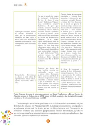38
cade r n o 5
Exploração (conversa depois
da leitura): Buscamos a
visão que os participantes
obtiveram do texto após a
leitura, bem como levantamos
questões para destacar o que
consideramos mais relevante
no texto.
Por que o jacaré não parava
de reclamar? (Inferência);
Ter dor de dente é estar
doente? (Subjetiva); O jacaré
tinha verdadeiros amigos?
(Subjetiva); E por que
nenhum acertava ajudá-lo?
(Inferência); Quais animais
tentaram resolver o problema
do jacaré? (Objetiva); Vocês
observaram que a quantidade
de bichos foi aumentando?
(Objetiva); Vocês sabem
contar até dez sem a ajuda do
livro agora? (Conhecimento
prévio); Por que uma pena
colocada no nariz o salvou da
dor?(Inferência);Quandoficou
bom, todos saíram correndo.
Por quê? (Inferência;) Vocês
também dariam no pé?
(Subjetiva); Como fazemos
para não sentir dor de dente?
(Subjetiva).	
Fizemos todas as perguntas
planejadas e tivemos boas
respostas, evidenciando que
prestaram atenção durante
a leitura do livro. Disseram
que o jacaré não parava de
reclamar porque estava com
dor de dente; ter dor de dente,
para eles, é estar doente;
os bichos que o ajudavam
é porque queriam seu bem,
então eles eram amigos do
jacaré. Falaram um a um de
quais bichos tentaram ajudar
o jacaré; contaram de um a
dez novamente; disseram que
a pena ajudou o jacaré porque
o fez espirrar o “dente com
cárie”; todos saíram correndo
porque ficaram com medo
que o jacaré, curado, fosse
atrás deles para comê-los; uns
disseram que também davam
no pé, já outros disseram que
enfrentariam o jacaré e o
matavam.
Extrapolação: Provocamos
os alunos a irem além do
experimentado com a leitura,
agindo ativamente sobre o
texto.
Dissemos aos alunos que
essa história poderia ser
continuada, agora, com
a ajuda deles. Formamos
duplas para uma atividade de
colagens em papéis coloridos
utilizando a técnica similar
à que a ilustradora fez. Os
alunos podiam criar soluções
livres e escolher o número de
animais que iam colocar na
colagem.
A ideia de continuar a
história do livro foi bastante
instigante quanto a dar a eles
a oportunidade de também
criar alternativas de como
cuidar do dente do jacaré, se
ele não tivesse se curado com
a pena. Entenderam bem a
proposta e contribuíram com
mais essa etapa de nossa roda
de leitura.
Fonte: Relatório de rodas de leitura apresentado por Gisele Pina Barbosa e Elayne Ferreira de
Almeida, alunas de Pedagogia da UFPE, como atividade avaliativa da disciplina Educação
Literária na Escola e na Biblioteca, em 2013.
Outroexemplodemediaçãoquefavoreceuamobilizaçãodediferentesestratégias
de leitura foi relatado por Albuquerque (2014), numa pesquisa em que acompanhou
a professora Maria José de Araújo, da escola Nova Santana, em Camaragibe. A
professora conduziu uma conversa que provocou a reflexão das crianças, a partir de
um texto que desafia os leitores iniciantes, especialmente pelo uso polissêmico das
palavras. Vejamos um trecho da conversa:
 