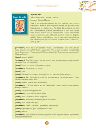 39
a oralidade, a leitura e a escrita
no ciclo de alfabetização
Papo de pato
Texto: Bartolomeu Campos Queirós
Imagem: Cláudio Martins
Você já viu pato sem penas? No livro Papo de pato, vamos
conhecer a história de dois patos irmãos, só que um deles
tinha penas e o outro, não. Ao longo da narrativa, os dois
são comparados e ficamos sabendo que o pato sem penas
sofre muito, porque falta a sua proteção. Então, ele decide
escrever uma carta para o Penado, que fica com pena do pato
pelado. Assim, a obra brinca com as palavras, à semelhança
dos trava-línguas que circulam no universo infantil. (BRASIL,
2009, p. 91)
Reprodução
(professora) Aí ele diz: “Caro Penado...” Caro... Caro Penado é uma forma de ele
tratar o outro pato, certo?! Que é o irmão dele. “Até peteca tem pena, é um pecado
eu ser despenado...” Presta atenção!“Eu ser despenado/ Quero apenas umas penas/
Abraços/Pelado.”
(aluno) Abraço pelado?
(professora) Qual foi o recado que ele enviou aqui, através desse recado que ele
escreveu? Que foi que ele fez?
(aluno) Eu tô com pena... Ele tava com pena.
(professora) Ele estava com pena?
(aluno) Tava.
(aluno) Ele tava com pena do outro pato, foi por isso que ele fez a carta.
(professora) Não! Vamos ler de novo! Vou ler novamente! Ele escreve assim: “Caro
Penado/Até peteca tem pena...”
(aluno) Nasceu a pena dele. [aluno sorri]
(professora) “...É até pecado eu ser despenado/ Quero apenas umas penas/
Abraços, Penado”.
(aluno) Ele quer umas penas dele.
(professora) Ele tá com as penas dele?
(aluno) Não. Ele quer as penas da peteca.
(professora) [sorrindo] Ele quer as penas da peteca?
(aluno) Não... quer dizer que...
(professora) Deixa a tia dizer... [professora faz silêncio]
(aluno) O pato pelado quer umas penas do pato...
(aluno) Penado...
(professora) Pato pelado tá pedindo algumas penas do pato Penado. Muito bem
Beatriz! Entenderam?
 
