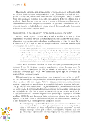 40
cade r n o 5
Na situação transcrita pela pesquisadora, evidencia-se que a professora ajuda
as crianças a confrontarem suas respostas com as informações que estão no texto
(fazendo a releitura), destacando diferentes usos da palavra pena. A escolha de um
texto não cartilhado, complexo e que lida com a palavra de forma estética, com a
mediação da professora, propiciou que as crianças mobilizassem conhecimentos,
confrontando hipóteses e negociando sentidos. Há, portanto, favorecimento para o
desenvolvimento de habilidades de leitura, além de haver exploração de recursos
linguísticos para a compreensão do texto.
Os conhecimentos linguísticos para a compreensão dos textos
O leitor, ao se deparar com um texto, antecipa sentidos com base em suas
experiências pregressas e busca as pistas linguísticas para interpretar o que é dito,
elaborando inferências e apreendendo os sentidos gerais e locais do texto. Val e
Castanheira (2005, p. 168), ao tratarem de livros didáticos, ressaltam a importância
desse aspecto no ensino da leitura:
Visando a formação de leitores hábeis, os critérios valorizam a exploração dos recursos
linguísticos dos textos lidos, prevendo que as coleções de LP: (i) apresentem um tratamento
contextualizado do vocabulário, que dê lugar à inferência de sentidos pelo aluno; (ii)
explorem também outros processos coesivos, como os pronomes anafóricos, as conjunções,
as expressões articuladoras, o funcionamento dos tempos verbais; (iii) inter-relacionem o
uso desses recursos como tipo de gênero do texto; (iv) trabalhem relações intertextuais e
interdiscursivas, inclusive as de cunho interdisciplinar.
Apesar de as autoras se referirem aos livros didáticos, podemos extrapolar os
sentidos do que foi dito para pensarmos as práticas de ensino de modo geral. As
autoras mostram preocupação em relação ao fato de que apenas 52% dos livros
didáticos aprovados pelo PNLD 2004 realizarem algum tipo de atividade de
exploração de recursos coesivos.
Diferentemente do que foi encontrado pelas pesquisadoras citadas, no estudo
de Leal, Brandão e Bonifácio (submetido), percebe-se que há uma preocupação mais
clara em relação a tal aspecto, pois 75% dos 16 documentos curriculares analisados
orientam os professores a explorarem as pistas linguísticas no momento da leitura.
Tal tipo de orientação, sem dúvida, é de grande relevância, pois muitas dificuldades
de compreensão de textos advêm de desconhecimento do vocabulário empregado ou
de inabilidade para lidar com alguns recursos gramaticais que mantêm a articulação
e a progressão do texto. Tal constatação foi feita, por exemplo, na pesquisa realizada
por Lima (2006). Em uma das etapas da investigação, as crianças liam um artigo de
opinião extraído de um jornal e respondiam a questões de compreensão. Em relação
a uma das questões, a autora apresenta a seguinte análise:
A questão 4 (“Por que a pediatra Sônia Pinheiro diz que as artes marciais são ótimas para
jovens mais agitados?”) resgata informação explícita no final do quarto parágrafo: “Para
Sônia, as artes marciais são ótimas para jovens mais agitados. Elas ajudam a dar mais
disciplina e a energia pode ser gasta no tatame”. Para responder a pergunta, o aluno teria
que entender que a expressão “Para Sônia” (quarto parágrafo) é uma retomada da expressão
 