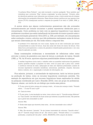 41
a oralidade, a leitura e a escrita
no ciclo de alfabetização
“A pediatra Sônia Pinheiro”, que está iniciando o terceiro parágrafo. Teria também que
considerar que o pronome “Elas” retoma a expressão “as artes marciais”. Portanto, além
de identificar palavras como referentes que retomam outras, o leitor ainda teria de integrar
informações em parágrafos diferentes. Esses fatores devem justificar por que apenas nove
alunos (37,5%) conseguiram acertar a resposta da questão 4 do texto A. (LIMA, 2006, p.
111)
A autora alerta que alguns conhecimentos gramaticais não são acionados
automaticamente por leitores iniciantes e podem representar obstáculos para a
interpretação. Outro problema no trato com os aspectos linguísticos é que alguns
professores concebem que estão trabalhando tal dimensão do ensino quando usam o
texto para teorização gramatical. Silva (2013, p. 238), por exemplo, em uma pesquisa
sobre avaliação e ensino, solicitou que três professores realizassem aulas de leitura
que seriam observadas por ela. Ela então relatou o seguinte fato:
O professor B foi observado em cinco aulas. Apesar de ter sido combinado que seriam
acompanhadas as aulas de leitura, duas das aulas não foram de ensino da leitura. Uma
delas focou principalmente o ensino de gramática (classificações gramaticais), e em uma
delas foi aplicado um teste.
Essas constatações evidenciam a necessidade de refletirmos sobre como
articular o ensino da gramática aos eixos de leitura e produção de textos. Geraldi
(1985, p. 74), há 30 anos, apontava algumas possibilidades dessas mudanças:
A análise linguística inclui tanto o trabalho sobre as questões tradicionais da gramática
quanto questões amplas a propósito do texto, entre as quais vale a pena citar: coesão
e coerência internas do texto; adequação do texto aos objetivos pretendidos; análise de
recursos expressivos utilizados (metáforas, metonímias, paráfrases, citações, discursos
direto e indireto, etc.); organização e inclusão de informações, etc..
Fica saliente, portanto, a necessidade de explorarmos, tanto na leitura quanto
na produção de textos, como os recursos linguísticos constituem sentidos. Um
exemplo de experiência em que recursos linguísticos foram explorados foi obtido
na pesquisa coordenada por Leal e Brandão (2010), com um grupo de professoras.
Vejamos, abaixo, um trecho de um diálogo que revela essa prática:
P: É uma carta do leitor, porque ele começa o texto... vê como ele começa o texto: “Prezado
editor...”. É uma? É uma o quê?
A1: Carta do leitor.
P: É uma carta, é uma saudação na carta, como colocou aqui ó: “Querida amiga Aldenize”
ou “Caro Ziraldo” (se referindo às duas cartas que estavam na parede da sala). São pessoas
que a gente tem intimidade ou não?
Alunos: Não.
P: Então esse rapaz que escreveu essa carta... ele tem intimidade com o editor?
Alunos: Não.
P: Não. Ele escreveu “prezado”. Se ele tivesse intimidade ele colocaria “Querido editor”,
não é? “Querido amigo fulano de tal”. Ele colocou assim: “Prezado editor, li, li a matéria
publicada, a matéria de 6 de julho”. (LEAL; BRANDÃO, 2010, arquivo de dados)
 