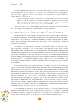 42
cade r n o 5
No trecho transcrito, a professora comparou três modos de fazer a saudação em
cartas, mostrando as diferenças entre eles, em função das finalidades, destinatários,
suportes. Essa condução está em consonância com o seguinte pressuposto básico
da perspectiva bakhtiniana:
O vínculo indissolúvel, orgânico, entre o estilo e o gênero mostra-se com grande clareza
quando se trata do problema de um estilo linguístico ou funcional. De fato, o estilo
linguístico ou funcional nada mais é senão o estilo de um gênero peculiar a uma dada
esfera da atividade e da comunicação humana (BAKHTIN, 2000, p. 283).
De acordo com o autor, as reflexões sobre aspectos linguísticos do texto podem
ser vinculadas a reflexões mais amplas sobre os gêneros textuais.
A exploração dos temas dos textos e as relações com os gêneros
Todas as reflexões realizadas até aqui mostram que o ensino da leitura requer
um trabalho planejado, diversificado, pautado na busca da formação de um leitor
ativo, crítico. As dimensões citadas implicam a construção dos sentidos do texto,
pois é isso que se busca quando se lê. Por que, então, explicitar que essa é uma das
dimensões do ensino?
Ao delimitarmos tal aspecto, estamos reafirmando a ideia de que ler é agir
na sociedade, é interagir, é nos constituirmos como sujeitos, construindo nossas
identidades. Mas, muitas vezes, no contexto escolar, são observadas situações em
que são realizadas perguntas diversificadas para o desenvolvimento de habilidades
cognitivas, sem haver, de fato, um diálogo com o autor, na busca de refletir sobre as
possibilidades de sentido do texto. Esse limite também se evidencia em outra prática
escolar recorrente, que é a de abandonar o texto para discutir sobre o tema dele. Nos
dois casos, não há busca de formação de leitores críticos, que se posicionam diante
do que leem.
Outro aspecto importante dessa discussão é quanto à seleção dos temas dos
textos a serem lidos. Muitas vezes, os textos são escolhidos simplesmente porque são
exemplares de dado gênero textual, sem haver uma reflexão sobre o conteúdo que
expressam. Em algumas práticas, parece que ensinar as características do gênero
se torna mais importante do que buscar possíveis interlocuções com os autores ou
resolver problemas por meio da leitura. Em relação a tal questão, salientamos a
necessidade de se enfrentar tal tendência que minimiza a ação de fato interativa do
ato de ler. Se pensarmos que, na alfabetização, o aluno aprende a ler e a escrever,
mas também aprende por meio da leitura e da escrita, então defenderemos que as
reflexões sobre os gêneros textuais são importantes na medida em que ajudam o
sujeito a entender as práticas sociais de uso da escrita.
Tais questões colocam em foco que o ensino da leitura é uma das prioridades na
escola, justamente porque é um elo entre os componentes curriculares. A seleção
dos temas dos textos a serem lidos, portanto, precisa ser feita com base em critérios
claros sobre o que se espera da escola e sobre que sujeito queremos formar.
 