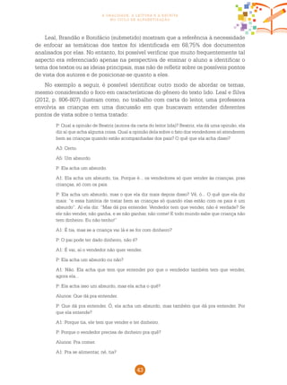 43
a oralidade, a leitura e a escrita
no ciclo de alfabetização
Leal, Brandão e Bonifácio (submetido) mostram que a referência à necessidade
de enfocar as temáticas dos textos foi identificada em 68,75% dos documentos
analisados por elas. No entanto, foi possível verificar que muito frequentemente tal
aspecto era referenciado apenas na perspectiva de ensinar o aluno a identificar o
tema dos textos ou as ideias principais, mas não de refletir sobre os possíveis pontos
de vista dos autores e de posicionar-se quanto a eles.
No exemplo a seguir, é possível identificar outro modo de abordar os temas,
mesmo considerando o foco em características do gênero do texto lido. Leal e Silva
(2012, p. 806-807) ilustram como, no trabalho com carta do leitor, uma professora
envolvia as crianças em uma discussão em que buscavam entender diferentes
pontos de vista sobre o tema tratado:
P: Qual a opinião de Beatriz (autora da carta do leitor lida)? Beatriz, ela dá uma opinião, ela
diz aí que acha alguma coisa. Qual a opinião dela sobre o fato dos vendedores só atenderem
bem as crianças quando estão acompanhadas dos pais? O quê que ela acha disso?
A3: Certo.
A5: Um absurdo.
P: Ela acha um absurdo.
A1: Ela acha um absurdo, tia. Porque é... os vendedores só quer vender às crianças, pras
crianças, só com os pais.
P: Ela acha um absurdo, mas o que ela diz mais depois disso? Vê, ó... O quê que ela diz
mais: “e essa história de tratar bem as crianças só quando elas estão com os pais é um
absurdo”. Aí ela diz: “Mas dá pra entender. Vendedor tem que vender, não é verdade? Se
ele não vender, não ganha, e se não ganhar, não come! E todo mundo sabe que criança não
tem dinheiro. Eu não tenho!”
A1: É tia, mas se a criança vai lá e se for com dinheiro?
P: O pai pode ter dado dinheiro, não é?
A1: É vai, aí o vendedor não quer vender.
P: Ela acha um absurdo ou não?
A1: Não. Ela acha que tem que entender por que o vendedor também tem que vender,
agora ela...
P: Ela acha isso um absurdo, mas ela acha o quê?
Alunos: Que dá pra entender.
P: Que dá pra entender. Ó, ela acha um absurdo, mas também que dá pra entender. Por
que ela entende?
A1: Porque tia, ele tem que vender e ter dinheiro.
P: Porque o vendedor precisa de dinheiro pra quê?
Alunos: Pra comer.
A1: Pra se alimentar, né, tia?
 