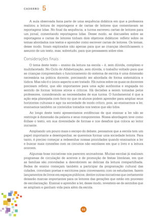 44
cade r n o 5
A aula observada fazia parte de uma sequência didática em que a professora
realizou a leitura de reportagens e de cartas de leitores que comentavam as
reportagens lidas. No final da sequência, a turma escreveu cartas de leitores para
um jornal, comentando reportagens lidas. Desse modo, as discussões sobre as
reportagens e cartas de leitores tinham dois objetivos didáticos: refletir sobre os
temas abordados nos textos e aprender como escrever cartas de leitores. Os temas,
desse modo, foram explorados não apenas para que as crianças identificassem o
assunto de um texto, mas, sobretudo, para que pensassem sobre eles.
Considerações finais
O tema deste texto – ensino da leitura na escola – é, sem dúvida, complexo e
multifacetado. No Ciclo de Alfabetização, sem dúvida, o trabalho voltado para que
as crianças compreendam o funcionamento do sistema de escrita é uma dimensão
necessária na prática docente, precisando ser abordada de forma sistemática e
lúdica. Mas não é o único aspecto a ser tratado. Há outros sobre os quais os docentes
precisam refletir, que são importantes para uma ação autônoma e engajada no
sentido de formar leitores ativos e críticos. Há decisões a serem tomadas pelos
professores, considerando as necessidades de sua turma. O fundamental é que a
ação seja planejada com foco no que os alunos podem aprender para ampliar seus
horizontes culturais e agir na sociedade de modo crítico, pois, ao ensinarmos a ler,
ensinamos também os conteúdos tratados nos textos que são lidos.
Ao longo deste texto apresentamos evidências de que ensinar a ler não se
restringe à dimensão da palavra e seus componentes. Nossa abordagem teve como
ênfase o texto, em sua diversidade de formas e nos desafios que coloca ao leitor
iniciante.
Ampliando um pouco mais o escopo do debate, pensamos que a escola tem um
papel importante a desempenhar, se queremos formar uma sociedade leitora. Para
tanto, é preciso começar a redesenhar nossas prioridades quando ensinamos a ler
e buscar mais conexões com os circuitos não escolares em que o livro e a leitura
ocorrem.
Algumas boas iniciativas nos parecem animadoras. Muitas escolas já realizam
programas de circulação de acervos e de promoção de festas literárias, em que
as famílias são convidadas a descobrirem as delícias da leitura compartilhada.
Redes de ensino começam também a participar da programação cultural das
cidades, convidam poetas e escritores para conversarem com os estudantes, fazem
lançamentos de livros em espaços públicos, dentre outras iniciativas que certamente
deixarão marcas importantes para os leitores das gerações que estão em processo
de escolarização. Ensinar e aprender a ler, desse modo, revestem-se de sentidos que
se ampliam e ganham vida para além da escola.
 