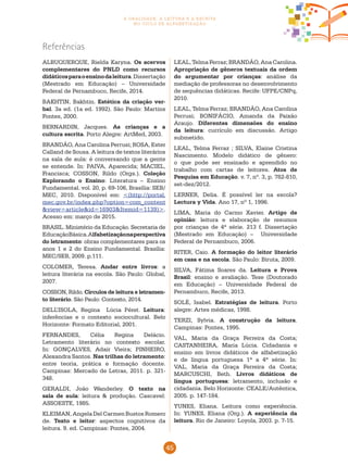 45
a oralidade, a leitura e a escrita
no ciclo de alfabetização
ALBUQUERQUE, Rielda Karyna. Os acervos
complementares do PNLD como recursos
didáticosparaoensinodaleitura.Dissertação
(Mestrado em Educação) – Universidade
Federal de Pernambuco, Recife, 2014.
BAKHTIN, Bakhtin. Estética da criação ver-
bal. 3a ed. (1a ed. 1992). São Paulo: Martins
Fontes, 2000.
BERNARDIN, Jacques. As crianças e a
cultura escrita. Porto Alegre: ArtMed, 2003.
BRANDÃO, Ana Carolina Perrusi; ROSA, Ester
Calland de Sousa. A leitura de textos literários
na sala de aula: é conversando que a gente
se entende. In: PAIVA, Aparecida; MACIEL,
Francisca; COSSON, Rildo (Orgs.). Coleção
Explorando o Ensino: Literatura – Ensino
Fundamental. vol. 20, p. 69-106, Brasília: SEB/
MEC, 2010. Disponível em: <(http://portal.
mec.gov.br/index.php?option=com_content
&view=article&id=16903&Itemid=1139)>.
Acesso em: março de 2015.
BRASIL. Ministério da Educação. Secretaria de
EducaçãoBásica.Alfabetizaçãonaperspectiva
do letramento: obras complementares para os
anos 1 e 2 do Ensino Fundamental. Brasília:
MEC/SEB, 2009. p.111.
COLOMER, Teresa. Andar entre livros: a
leitura literária na escola. São Paulo: Global,
2007.
COSSON, Rildo. Círculos de leitura e letramen-
to literário. São Paulo: Contexto, 2014.
DELL’ISOLA, Regina Lúcia Péret. Leitura:
inferências e o contexto sociocultural. Belo
Horizonte: Formato Editorial, 2001.
FERNANDES, Célia Regina Delácio.
Letramento literário no contexto escolar.
In: GONÇALVES, Adair Vieira; PINHEIRO,
Alexandra Santos. Nas trilhas do letramento:
entre teoria, prática e formação docente.
Campinas: Mercado de Letras, 2011. p. 321-
348.
GERALDI, João Wanderley. O texto na
sala de aula: leitura & produção. Cascavel:
ASSOESTE, 1985.
KLEIMAN, Angela Del Carmen Bustos Romero
de. Texto e leitor: aspectos cognitivos da
leitura. 9. ed. Campinas: Pontes, 2004.
Referências
LEAL, Telma Ferraz; BRANDÃO, Ana Carolina.
Apropriação de gêneros textuais da ordem
do argumentar por crianças: análise da
mediação de professoras no desenvolvimento
de sequências didáticas. Recife: UFPE/CNPq,
2010.
LEAL, Telma Ferraz; BRANDÃO, Ana Carolina
Perrusi; BONIFÁCIO, Amanda da Paixão
Araujo. Diferentes dimensões do ensino
da leitura: currículo em discussão. Artigo
submetido.
LEAL, Telma Ferraz ; SILVA, Elaine Cristina
Nascimento. Modelo didático de gênero:
o que pode ser ensinado e aprendido no
trabalho com cartas de leitores. Atos de
Pesquisa em Educação. v. 7, nº. 3, p. 782-810,
set-dez/2012.
LERNER, Delia. É possível ler na escola?
Lectura y Vida. Ano 17, nº 1, 1996.
LIMA, Maria do Carmo Xavier. Artigo de
opinião: leitura e elaboração de resumos
por crianças de 4ª série. 213 f. Dissertação
(Mestrado em Educação) – Universidade
Federal de Pernambuco, 2006.
RITER, Caio. A formação do leitor literário
em casa e na escola. São Paulo: Biruta, 2009.
SILVA, Fátima Soares da. Leitura e Prova
Brasil: ensino e avaliação. Tese (Doutorado
em Educação) – Universidade Federal de
Pernambuco, Recife, 2013.
SOLÉ, Isabel. Estratégias de leitura. Porto
alegre: Artes médicas, 1998.
TERZI, Sylvia. A construção da leitura.
Campinas: Pontes, 1995.
VAL, Maria da Graça Ferreira da Costa;
CASTANHEIRA, Maria Lúcia. Cidadania e
ensino em livros didáticos de alfabetização
e de língua portuguesa 1ª a 4ª série. In:
VAL, Maria da Graça Ferreira da Costa;
MARCUSCHI, Beth. Livros didáticos de
língua portuguesa: letramento, inclusão e
cidadania. Belo Horizonte: CEALE/Autêntica,
2005. p. 147-184.
YUNES, Eliana. Leitura como experiência.
In: YUNES, Eliana (Org.). A experiência da
leitura. Rio de Janeiro: Loyola, 2003. p. 7-15.
 