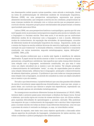 47
a oralidade, a leitura e a escrita
no ciclo de alfabetização
seu desempenho verbal quanto outras questões, como atitude e motivação. Ainda
na linha de problematização de diferentes modelos de socialização linguística,
Kleiman (2008), em uma perspectiva antropológica, argumenta que grupos
altamente escolarizados, que integram a escrita em seu cotidiano, proporcionam às
suas crianças modelos de interação com a cultura escrita que as preparam para o
currículo escolar, enquanto grupos pouco escolarizados não proporcionam a mesma
oportunidade para seus filhos.
Lahire (1994), em uma perspectiva histórica e antropológica, aponta que há uma
sutil ligação entre os processos metacognitivos exigidos pela escola no trabalho com
a linguagem e o fracasso escolar. Para esse autor, é na escola que se confrontam
diferentes modos de se relacionar com a linguagem e com o mundo, diferentes
modos de conhecimento, de regulação das atividades, de aprendizagem, oriundos
de diferentes modos de socialização linguística da criança. Argumenta, ainda, que
o ensino da língua na escola enfatiza técnicas de exercício (aplicação, revisão) e de
correção em que é essencial “a retomada reflexiva, o domínio explícito e consciente
conduzido, em certos momentos, segundo metalinguagens, regras, definições”.
(LAHIRE, 1994, p.20).
Esses estudos evidenciam que a escola está ligada à existência de saberes
objetivados. É papel social da escola ensinar a falar e a escrever segundo as regras
gramaticais, ortográficas e estilísticas. Isso significa que cada criança deve dominar
uma relação com a linguagem, socialmente constituída, em que esta é vista
como um objeto estudável em si mesmo e por ele mesmo. Tal relação pressupõe
o desenvolvimento de habilidades “meta”, ou seja, de capacidades para se adotar
uma relação distanciada, reflexiva face à linguagem: pressupõe o desenvolvimento
de saberes objetivados, portanto. O problema é que nem todas as crianças possuem
essa relação com a linguagem, no sentido de considerá-la como um objeto estudável
em si mesmo e por ele mesmo.
De tudo o que descrevemos, é possível deduzir que uma das grandes dificuldades
da escola é reconhecer essas experiências diversificadas e, mais que isso, propor, a
partir delas, um currículo que valorize e amplie tais experiências, repensando um
ensino calcado apenas em atividades metalinguísticas.
Se conseguirmos reconhecer diferentes formas de letramentos (cf. ROJO, 2009),
teremos dado o primeiro passo para interromper a ditadura da língua única, formal
e abstrata, que ainda vigora em muitas de nossas escolas e que, em última análise,
gera supostas dificuldades de aprendizagem e, portanto, exclusão. Não podemos
nos esquecer de que o conhecimento da linguagem oral e escrita é fator importante
para o sucesso escolar em todas as áreas e suas diferentes disciplinas, uma vez que
o processo de ensino é centrado na dialogia, ou seja, no intercâmbio verbal.
Diante do exposto, este texto tem como objetivo aprofundar a discussão sobre
alguns aspectos da produção da linguagem, notadamente de textos escritos, com
vistas a subsidiar a prática pedagógica dos alfabetizadores.
 
