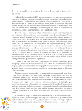 48
cade r n o 5
O texto como objeto de significação, objeto de comunicação e objeto
de ensino
No Brasil, foi em meados de 1980 que o texto passou a ocupar lugar de destaque
no ensino, devido aos avanços nos estudos em áreas importantes como a Psicologia,
a Linguística, a Psicolinguística, a Sociologia, a Sociolinguística, a Antropologia, a
História Cultural etc., avanços que mostram a relação entre linguagem e práticas
sociais. Aos poucos, vai-se divulgando uma nova concepção de linguagem e, com
isso, são geradas novas formas para sua abordagem, na escola. A face mais clara
dessas mudanças é o lugar que passa a ser ocupado pelo texto.
Por muito tempo o ensino da leitura e da escrita na escola brasileira se apoiou
em uma concepção mecanicista e associativa do processo de aprendizagem. Assim,
na prática pedagógica era considerado que a criança seria alfabetizada por meio de
muito exercício com a língua – colocar em correspondência o sistema fonológico (os
sons da língua) com o sistema ortográfico (as letras correspondentes a esses sons).
Desse modo, o primeiro ano de alfabetização era considerado como puramente
instrumental. A tarefa da criança era fazer os exercícios, copiar e memorizar as
correspondências entre sons e letras e raramente ler e escrever textos. Escrever
textos de forma espontânea só seria possível após a completa “aquisição” do sistema
da escrita, ou seja, quando a criança passasse por todas as correspondências
fonológicas/gráficas propostas pelo método, ou pela cartilha, incluindo as chamadas
sílabas complexas. Esses exercícios repetitivos e enfadonhos afastavam a criança
da linguagem viva, pulsante, com significado.
A partir de um novo olhar para a linguagem e seu ensino, defendemos que a
apropriação do sistema de escrita alfabética pode e deve dar-se concomitantemente
à apropriação de textos escritos. A criança pode aprender a escrever escrevendo de
verdade, desde o princípio, para um interlocutor preciso, valendo-se de diferentes
gêneros textuais.
Sabemos hoje que compreender e produzir um texto demandam levar a efeito,
quase simultaneamente, um conjunto de operações: lida-se com a pontuação, os
conectores, a organização temática (local ou global), os tempos verbais, somente
para citar os aspectos mais evidentes, que se localizam na superfície textual. Porém,
a compreensão e a produção de um texto incluem um conjunto de operações que,
sobretudo, extrapolam o linguístico, em sentido estrito, demandando do escritor e
do leitor recuperar, analisar, selecionar e organizar informações, estruturando-as
num determinado gênero de texto. Isso implica, portanto, que se leve em conta o
contexto enunciativo, o objetivo do falante/escritor, bem como o do interlocutor/
leitor.
Aprofundemos um pouco a discussão sobre aspectos da produção da linguagem,
seja oral ou escrita, com vistas a propor situações significativas de aprendizagem do
texto escrito na escola. Para tanto, vamos discutir sobre um modelo de produção da
linguagem que pode nos ajudar a pensar estratégias de ensino na sala de aula.
 