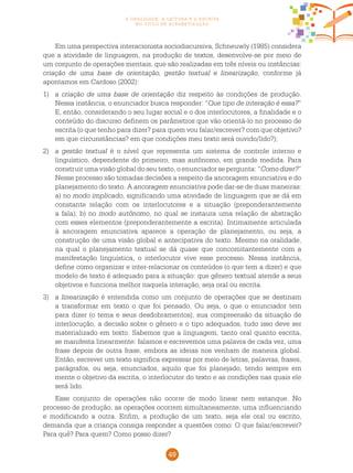 49
a oralidade, a leitura e a escrita
no ciclo de alfabetização
Em uma perspectiva interacionista sociodiscursiva, Schneuwly (1985) considera
que a atividade de linguagem, na produção de textos, desenvolve-se por meio de
um conjunto de operações mentais, que são realizadas em três níveis ou instâncias:
criação de uma base de orientação, gestão textual e linearização, conforme já
apontamos em Cardoso (2002):
1)	 a criação de uma base de orientação diz respeito às condições de produção.
Nessa instância, o enunciador busca responder: “Que tipo de interação é essa?”
E, então, considerando o seu lugar social e o dos interlocutores, a finalidade e o
conteúdo do discurso definem os parâmetros que vão orientá-lo no processo de
escrita (o que tenho para dizer? para quem vou falar/escrever? com que objetivo?
em que circunstâncias? em que condições meu texto será ouvido/lido?);
2)	 a gestão textual é o nível que representa um sistema de controle interno e
linguístico, dependente do primeiro, mas autônomo, em grande medida. Para
construir uma visão global do seu texto, o enunciador se pergunta: “Como dizer?”
Nesse processo são tomadas decisões a respeito da ancoragem enunciativa e do
planejamento do texto. A ancoragem enunciativa pode dar-se de duas maneiras:
a) no modo implicado, significando uma atividade de linguagem que se dá em
constante relação com os interlocutores e a situação (preponderantemente
a fala); b) no modo autônomo, no qual se instaura uma relação de abstração
com esses elementos (preponderantemente a escrita). Intimamente articulada
à ancoragem enunciativa aparece a operação de planejamento, ou seja, a
construção de uma visão global e antecipativa do texto. Mesmo na oralidade,
na qual o planejamento textual se dá quase que concomitantemente com a
manifestação linguística, o interlocutor vive esse processo. Nessa instância,
define como organizar e inter-relacionar os conteúdos (o que tem a dizer) e que
modelo de texto é adequado para a situação: que gênero textual atende a seus
objetivos e funciona melhor naquela interação, seja oral ou escrita.
3)	 a linearização é entendida como um conjunto de operações que se destinam
a transformar em texto o que foi pensado. Ou seja, o que o enunciador tem
para dizer (o tema e seus desdobramentos), sua compreensão da situação de
interlocução, a decisão sobre o gênero e o tipo adequados, tudo isso deve ser
materializado em texto. Sabemos que a linguagem, tanto oral quanto escrita,
se manifesta linearmente: falamos e escrevemos uma palavra de cada vez, uma
frase depois de outra frase, embora as ideias nos venham de maneira global.
Então, escrever um texto significa expressar por meio de letras, palavras, frases,
parágrafos, ou seja, enunciados, aquilo que foi planejado, tendo sempre em
mente o objetivo da escrita, o interlocutor do texto e as condições nas quais ele
será lido.
Esse conjunto de operações não ocorre de modo linear nem estanque. No
processo de produção, as operações ocorrem simultaneamente, uma influenciando
e modificando a outra. Enfim, a produção de um texto, seja ele oral ou escrito,
demanda que a criança consiga responder a questões como: O que falar/escrever?
Para quê? Para quem? Como posso dizer?
 