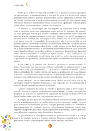 50
cade r n o 5
Ainda, para Schneuwly (op.cit.), durante todo o processo ocorrem operações
de planejamento e revisão do texto, já que não há uma ocorrência linear desses
procedimentos, como se pensava anteriormente. Assim, o processo de revisão não
se limita à releitura final, mas se distribui ao longo da produção. Isso mostra que as
atividades de revisão e reescrita de textos são inerentes à produção textual e, prova
disso, são as rasuras que aparecem nos textos escritos.
No entanto, tal consideração não nos dispensa de refletirmos sobre a revisão
após a escrita do texto, feita pelos pares e com a ajuda do professor. No contexto
de uma produção escrita que envolve condições determinadas, claros objetivos
comunicativos e interlocutores presumidos, não basta escrever aquilo que podemos
chamar de um primeiro jato. Isso significa que, mesmo para os mais experientes,
uma tarefa com tal complexidade frequentemente não é bem-sucedida na sua
primeira versão. É necessário verificar a plausibilidade do escrito, burilar as ideias e
revisar a forma e a ortografia, a fim de que o texto, em sua versão final, apresente-
se o mais adequado possível. A perspectiva sociointeracionista se opõe à simples
correção pelo professor, elegendo a análise e o tratamento dos problemas da escrita
como elementos centrais do processo de aprendizagem. O texto produzido é lido
criticamente e reelaborado em atividade que envolve o autor, os outros alunos e
o professor ou a professora, sendo que tais ações representam rica estratégia de
ensino.
Rocha (2008, p.73) pondera que, durante a produção da primeira versão do
texto, “o aprendiz tem sua atividade reflexiva centrada em aspectos como: o que
dizer, como dizer, que palavras usar (...)”, e durante o processo de revisão, “o aluno
tem possibilidade de centrar esforços em questões pertinentes ao plano textual-
discursivo, como dizer mais, dizer de outro modo, analisar e/ou corrigir o que foi dito”,
incluindo aí questões relativas às normas gramaticais e às convenções gráficas.
Vemos, portanto, que na produção de textos (orais e escritos) estão envolvidas
operações cognitivas bastante complexas, e isso responde, pelo menos em parte, à
questão de por que pode ser tão difícil escrever.
Durante o processo de ensino da escrita, o professor pode e deve chamar a
atenção para cada uma das instâncias acima elencadas e com isso criar condições
propícias ao aumento da competência linguística da criança, evidenciando quais
decisões ela toma e como elas repercutem em seu texto.
A criação de uma base de orientação pode ser exercitada quando o professor
propõe atividades em que a escrita funcione como funciona na sociedade: escrever
para diferentes interlocutores (adultos, crianças, pessoas próximas ou distantes) e
não apenas para ele, professor; escrever com diferentes finalidades (contar algo,
registrar um episódio, reclamar, elogiar, argumentar, noticiar etc.), lidando, portanto,
com diferentes contextos e tipos de conteúdo discursivo.
Na gestão textual e, mais precisamente, no planejamento do texto, a criança
poderá ser ajudada quando o professor salienta diferentes possibilidades do dizer
por escrito, formas possíveis para atender a uma intenção discursiva.
 
