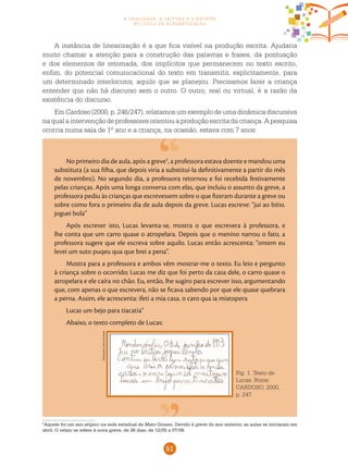 51
a oralidade, a leitura e a escrita
no ciclo de alfabetização
Fig. 1. Texto de
Lucas. Fonte:
CARDOSO, 2000,
p. 247.
5
Aquele foi um ano atípico na rede estadual de Mato Grosso. Devido à greve do ano anterior, as aulas se iniciaram em
abril. O relato se refere à nova greve, de 26 dias, de 12/05 a 07/06.
A instância de linearização é a que fica visível na produção escrita. Ajudaria
muito chamar a atenção para a construção das palavras e frases, da pontuação
e dos elementos de retomada, dos implícitos que permanecem no texto escrito,
enfim, do potencial comunicacional do texto em transmitir, explicitamente, para
um determinado interlocutor, aquilo que se planejou. Precisamos fazer a criança
entender que não há discurso sem o outro. O outro, real ou virtual, é a razão da
existência do discurso.
Em Cardoso (2000, p. 246/247), relatamos um exemplo de uma dinâmica discursiva
naqualaintervençãodeprofessoresorientouaproduçãoescritadacriança.Apesquisa
ocorria numa sala de 1º ano e a criança, na ocasião, estava com 7 anos:
No primeiro dia de aula, após a greve5
, a professora estava doente e mandou uma
substituta (a sua filha, que depois viria a substituí-la definitivamente a partir do mês
de novembro). No segundo dia, a professora retornou e foi recebida festivamente
pelas crianças. Após uma longa conversa com elas, que incluiu o assunto da greve, a
professora pediu às crianças que escrevessem sobre o que fizeram durante a greve ou
sobre como fora o primeiro dia de aula depois da greve. Lucas escreve: “jui ao bitio.
joguei bola”
Após escrever isto, Lucas levanta-se, mostra o que escrevera à professora, e
lhe conta que um carro quase o atropelara. Depois que o menino narrou o fato, a
professora sugere que ele escreva sobre aquilo. Lucas então acrescenta: “ontem eu
levei um suto puqeu qua que brei a pena”.
Mostra para a professora e ambos vêm mostrar-me o texto. Eu leio e pergunto
à criança sobre o ocorrido; Lucas me diz que foi perto da casa dele, o carro quase o
atropelara e ele caíra no chão. Eu, então, lhe sugiro para escrever isso, argumentando
que, com apenas o que escrevera, não se ficava sabendo por que ele quase quebrara
a perna. Assim, ele acrescenta: ifeti a mia casa. o caro qua ia miatopera
Lucas um bejo para tiacatia”
Abaixo, o texto completo de Lucas:
AArquivodosautores
 