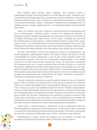 52
cade r n o 5
Esse episódio pode suscitar várias reflexões. Dele podemos extrair a
constatação do papel da escola/professor na construção da escrita. Sabemos que o
desenvolvimento da linguagem oral, inicialmente na forma de diálogo, se dá no jogo
interativo adulto/criança, num processo de negociação que garante a atribuição
e a permuta de sentidos. Assim, a interação é constitutiva da linguagem oral, na
medida em que a criança, gradativamente, vai assumindo papéis antes assumidos
pelo adulto.
Vemos, no entanto, que não é apenas no desenvolvimento da linguagem oral
que os interlocutores – adultos e pares – atuam como agentes de mediação. A
linguagem escrita é também incorporada pelo sujeito pelo processo de interação. É
na relação da criança com o objeto escrito e com o outro – à medida que este outro
faz interpretações de seus registros, confirma alguns sentidos e nega outros, ajuda,
ensina, critica – que a representação escrita vai sendo apreendida. E por isso é tão
importante o professor se colocar como leitor desses textos, ainda que também como
revisor implicado nessa produção, mas não apenas como alguém que vai corrigir.
As duas intervenções, primeiro da professora e depois da pesquisadora, não
foram planejadas, rigorosamente falando. No entanto, ambas indicaram à criança
a necessidade de melhor explicitação, a fim de que o texto pudesse conter uma
comunicação plausível, para que um interlocutor compreendesse o que estava
sendo dito. As duas frases iniciais escritas por Lucas, em que pese a orientação
da professora para que a classe escrevesse sobre os dias de greve ou a aula do
dia anterior, apresentam-se soltas, sem ligação formal, aparentando-se a um mero
exercício escolar. Teria Lucas ido mesmo a algum sítio? A complementação do texto,
escrita após as duas intervenções dos adultos, aparece como uma narrativa na qual
as ações são organizadas com encadeamento de ideias, relação de causa/efeito e
indicação de localização espacial e temporal.
Quando a professora aproveitou a oportunidade da narrativa oral que Lucas lhe
trouxe, indicou à criança um conteúdo novo e relevante, que merecia ser escrito para
alguém que estaria interessado nele (a pesquisadora). Mostrou que o que acontece
com a criança (sua vida, sua experiência) pode ser escrito. Quando a pesquisadora
insistiu em mais explicitação, indicou que as expectativas do interlocutor precisam
ser consideradas para a compreensão do texto. Quando Lucas escreveu, evidenciou
para a escola, por um lado, o potencial em se estimular a criança a escrever sobre
coisas reais e relevantes e, por outro lado, o nível de apropriação de sua escrita. As
intervenções das professoras se constituíram em momentos de revisão do texto em
processo, embora se observe que novas intervenções seriam necessárias.
Desse modo, a criança, falando e interagindo, lendo e escrevendo textos em
diferentes gêneros, aos poucos vai percebendo que, ao lado do que dizer, a situação
e o interlocutor são elementos determinantes da produção, com vistas à elaboração
de um texto que possua significação e que, de fato, comunique algo relevante.
Apresentamos, a seguir, relatos de práticas que nos ajudam a pensar nos
processos de produção de escrita na escola, articulando teoria e prática.
 