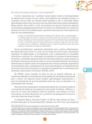 53
a oralidade, a leitura e a escrita
no ciclo de alfabetização
6
Peça fundamental de um raciocínio deflagrador de ação (Dicionário Houaiss, 2001).
7
A entrevistada, Cléa, é formada em Pedagogia e possui especialização em Psicopedagogia Clínica e Institucional. É
professora alfabetizadora, sujeito da pesquisa de Ivânia Souza (2014), que abordou práticas bem-sucedidas de duas
professoras, no municio de Várzea Grande-MT. A escolha de Cléa deveu-se ao fato de ela conseguir um bom resultado
na aprendizagem dos alunos por meio do trabalho com textos e de atividades próprias de “seu modo de ensinar”. Por
ocasião da pesquisa, Cléa tinha 36 anos de idade e 10 de experiência docente.
O ensino de textos diversos: como proceder?
É muito importante que o professor esteja sempre atento à heterogeneidade
de saberes que circulam em sua classe e aos objetivos que pretende alcançar. A
convicção de que todas as crianças podem aprender e que a velocidade dessas
aprendizagens pode variar funciona com uma ideia-força6
para a prática pedagógica.
Nesse sentido, Souza (2014, p. 221), em pesquisa que procura evidenciar algumas
características pedagógicas produtoras do sucesso na alfabetização de crianças do
primeiro ano do Ciclo de Alfabetização, apresenta entrevista que revela aspectos do
perfil de uma alfabetizadora7
:
I: Quais as características/qualidades necessárias para alguém atuar na alfabetização?
C: Primeiro gostar do que faz, ninguém faz direito aquilo que não gosta. E acreditar na
criança. Acreditar que toda criança pode aprender. Ter a consciência de que a aprendizagem
é única e individual, para não querer padronizar as crianças. Cada uma tem seu ritmo.
A criança nunca é problema, o problema deve ser nosso de desvendar como fazer para
ensiná-la. (Entrevista com Cléia, em 20/01/2010).
Outros procedimentos, igualmente importantes para a prática alfabetizadora,
são destacados pela autora: a) o bom uso do tempo em sala de aula, intercalando
atividades de alfabetização e de letramento, com o planejamento de atividades
individuais e coletivas; b) a valorização da oralidade no processo de aprendizagem
da escrita; c) atividades diárias de leitura de textos pelo professor e pelas crianças; d)
atividades rotineiras de escrita de textos; e) uso de atividades lúdicas e de materiais
diversificados; f) registro atento dos progressos das crianças (avaliação diagnóstica)
como parâmetro para o planejamento de novas aprendizagens; g) estabelecimento
de rotinas como forma de garantir a variedade de experiências e o atendimento aos
diferentes componentes curriculares. (SOUZA, 2014)
No Pnaic, temos insistido na ideia de que os projetos didáticos, as
sequências didáticas e as sequências de atividades são estratégias importantes
para o ensino, em especial porque ensejam aprendizagens significativas, a
partir do pressuposto de que são pensados tendo em vista os interesses e as
necessidades das crianças.
Particularmente adequados à interdisciplinaridade são os projetos didáticos
e as sequências didáticas (na perspectiva mais ampla de Zabala, 1998) que, a
partir de um mote (um problema vivido no momento, uma história, um livro,
uma música, um texto informativo, etc.), permitem um planejamento no qual se
articulem diferentes áreas do saber.
A professora Márcia Ormonde Portela, da Escola José Antônio da Silva,
da Rede Municipal de Rondonópolis-MT, trabalhou em 2013 com uma sequência
No Caderno 3 desta
coleção, o texto
sobre Sequência
Didática retoma
essa discussão, já
iniciada em 2013,
apresentando
diferentes acepções
dessa expressão.
Lembramos que a
estratégia de ensino
“sequência didática”,
na perspectiva de
Schneuwly e Dolz
(2004), é menos
abrangente, sendo
indicada para o
trabalho com a
Língua Portuguesa,
notadamente para o
estudo de um gênero
de texto.
 