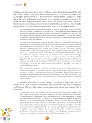 54
cade r n o 5
didática com uma turma da 2.a
fase do I Ciclo, a partir do conto tradicional “Os três
porquinhos”, tendo como objetivos promover um trabalho interdisciplinar e despertar
na criança o gosto pela leitura, o desenvolvimento da oralidade e a imaginação. Para
ela, a atividade foi bastante significativa, pois possibilitou o trabalho integrado de
diferentes áreas do conhecimento, como Língua Portuguesa, Matemática, Ciências,
HistóriaeArte,garantindo,assim,ainterdisciplinaridadequepossibilitaoaprendizado
contextualizado e significativo para as crianças. Segundo a referida professora:
Na produção escrita, dentre outras atividades, as crianças pesquisaram (com meu auxílio)
e confeccionaram a ficha técnica do animal “porco”, além de escreverem outra versão para
a historinha dos três porquinhos. Contudo, o que mais me surpreendeu foi o reconto. Essa
atividade, a princípio considerada simples, torna-se complexa para a criança, pois ela tem
que retomar a sequência temporal da história o tempo todo, buscando reproduzir diálogos
e retomar os fatos com coerência.
Por meio da realização dessa atividade, a criança mergulha no mundo da imaginação e
da fantasia, procurando elementos que reproduzam a história a ser recontada. A escuta
de diversas versões do mesmo conto amplia o seu vocabulário. É o que se evidencia, por
exemplo, na produção da aluna Isabela, que, ao redigir seu texto, comprova a riqueza
deste trabalho. No momento da produção, ela disse: “Professora, tem outra folha?, esta já
acabou”. Ao perceber o que estava acontecendo e observando a escrita de Isabela, percebi
a fidelidade e a riqueza de detalhes em sua produção textual. Expressões como “logo
ele foi dormir”, “os irmãos correram a fim de se esconder”, “o lobo caiu no caldeirão de
água fervente”, “nunca mais o lobo atormentou os porquinhos”, além da reprodução dos
diálogos, fizeram parte de sua produção. Ao final do reconto, ela cria uma nova versão do
texto original escrevendo que “os porquinhos comeram frutas e frutas para comemorar a
construção de suas casas”.
Pela sequência de atividades realizadas, posso afirmar que houve a garantia do direito
de aprendizagem para as crianças, adequada à segunda fase do primeiro ciclo, momento
em que se introduz e se acompanha o processo de escrita, para desenvolver na criança a
capacidade de planejar, pensar e produzir textos orais e escritos de diferentes gêneros, com
autonomia, veiculados em suportes textuais diversos, atendendo a diferentes propósitos
comunicativos.
A professora Rosimeire de Jesus Caldeira, também da Rede Municipal de
Rondonópolis - MT, relata sua experiência com uma turma bastante heterogênea
da 1ª fase do I Ciclo, evidenciando muitos avanços na escrita das crianças. Diz a
professora:
O trabalho foi árduo, e a formação do PACTO contribuiu muito para o sucesso com
essa turma, pois o trabalho com rotina, sequência didática e projeto didático favoreceu
o desenvolvimento do processo ensino-aprendizagem da turma, despertando o prazer
de desenvolver as atividades, ao ponto de os alunos mesmos perceberem os próprios
avanços. [...] Já o desenvolvimento de sequência didática e projeto didático ajudou no
planejamento de atividades de forma sequenciada, significativa e contextualizada. As
crianças manifestaram muito prazer em desenvolver as atividades. Esse tipo de atividade
ajudou-as a construir significado para o que estavam aprendendo e realizando na escola.
A atividade com o projeto didático “As nascentes da Gleba Rio Vermelho” foi bastante
gratificante, pois elas desenvolveram da escolha do tema, divulgação para a comunidade
externa e entrevista até os relatos de visitas, tudo foi produzido por elas.
 