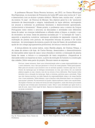 55
a oralidade, a leitura e a escrita
no ciclo de alfabetização
A professora Neurani Vieira Ferreira lecionou, em 2013, no Centro Municipal
Boa Esperança, no município de Primavera do Leste-MT, para uma turma de 1.o
ano
e desenvolveu com os alunos o projeto didático “Minha casa, minha cara”, a partir
da música “A casa”, de Vinícius de Moraes. Seu objetivo geral foi o de “promover
momento de descontração e alegria, trabalhando os laços afetivos, encorajando
[os alunos] a enfrentar os problemas familiares e desenvolvendo aprendizado,
conhecimento e letramento”. Nesse projeto, a professora usou o ensino da Língua
Portuguesa como centro e articulou as discussões e atividades com diferentes
áreas do saber: as crianças trabalharam a reflexão sobre a língua; a canção; o uso
do dicionário; as rimas; listas de palavras iniciadas por “c” (a exemplo de “casa”),
seguindo a sequência numérica; realizaram atividades de expressão corporal; de
ilustração do poema com pintura; de frequentes leituras do poema e de outros
materiais; de remontagem da música a partir de tiras de frases; de autoditado com
ajuda de um colega (agrupamentos produtivos); de leitura e escrita de textos.
A leitura-deleite de outros textos, como Família alegria, de Cristina Villaça, e
As casas de ontem e de hoje, de Carlos Reviejo, desencadeou o desenvolvimento
de discussões sobre tipos de casa e seus cômodos e móveis; a realização de planta
baixa de casas; a leitura e a composição de texto enigmático, chegando-se à
discussão sobre os impactos ao meio, a partir da evolução do homem e a construção
das cidades. Sobre essa parte do projeto, Neurani assim se expressa:
Procurei, nesse momento, fazer uma conscientização sobre a nossa responsabilidade com
o meio ambiente, com o lixo que geramos e o futuro do nosso planeta. Todos participaram.
Falei para [os alunos] o que acontece com os animais quando o homem joga lixo no mar.
Contei da tartaruga que os biólogos encontraram no mar, que entrou em um material
plástico jogado no mar, cresceu com ele na cintura e ficou deficiente. Eles ficaram todos
sentidos com a situação da tartaruga. Após a conversa, partimos para a atividade. Disse
que nós iríamos escrever um texto falando da responsabilidade nossa e de nossa família
com o meio ambiente. Todos falaram o que a família e eles deveriam fazer e se comportar
para ajudar o planeta. Fui escrevendo no quadro, depois melhorei o texto com a ajuda deles,
daí digitei e fizemos um cartaz em forma de texto enigmático, onde eles foram procurando
as figuras nas revistas para montarmos o texto. Esta é uma atividade que agita muito a
sala de aula, mais é bem legal de fazer. Alguns se dispersam e precisamos reconduzi-los
ao grupo novamente.
Fig. 03. Texto enigmático. Fonte: Relato da professora.Fig. 02. Planta baixa. Fonte: Relato da
Professora.
Fotos:Arquivodosautores
 