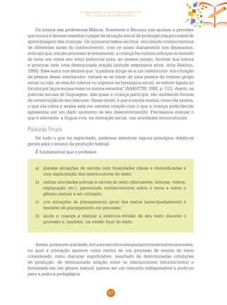 57
a oralidade, a leitura e a escrita
no ciclo de alfabetização
Os relatos das professoras Márcia, Rosimeire e Neurani nos ajudam a perceber
que nunca é demais ressaltar o papel da situação social de produção nos processos de
aprendizagem das crianças. Os inúmeros textos escritos, veiculando conhecimentos
de diferentes áreas do conhecimento, com os quais diariamente nos deparamos,
indicamque,emseuprocessodeletramento,acriançafazvisíveisesforçosnosentido
de levar em conta seu leitor potencial para, ao mesmo tempo, facilitar sua leitura
e provocar nele uma determinada reação (atitude responsiva ativa, diria Bakhtin,
1992). Esse autor nos lembra que “a palavra dirige-se a um interlocutor: ela é função
da pessoa desse interlocutor: variará se se tratar de uma pessoa do mesmo grupo
social ou não, se esta for inferior ou superior na hierarquia social, se estiver ligada ao
locutor por laços sociais mais ou menos estreitos” (BAKHTIN, 1992, p. 112). Assim, as
práticas sociais de linguagem, das quais a criança participa, vão moldando formas
de constituição do seu discurso. Desse modo, o que a escola ensina, como ela ensina,
o que ela cobra e avalia está em estreita relação com o que a criança pode/decide
apresentar em um dado momento de seu desenvolvimento. Precisamos ensinar o
que é relevante: a língua viva, na interação social, nas atividades socioculturais.
Palavras Finais
De tudo o que foi explicitado, podemos sintetizar alguns princípios didáticos
gerais para o ensino da produção textual.
É fundamental que o professor:
Assim,promoveroralidade,leituraeescritanumaperspectivasociointeracionista,
na qual a interação aparece como centro de um processo de ensino do texto
considerado como discurso significativo, resultado de determinadas condições
de produção, de determinada relação entre os interlocutores (escritor/leitor) e
formatado em um gênero textual, parece ser um caminho indispensável e profícuo
para a prática pedagógica.
a)	 planeje situações de escrita com finalidades claras e diversificadas e
com explicitação dos interlocutores do texto;
b)	 realize atividades prévias à escrita do texto (discussões, leituras, vídeos,
explanação etc.), garantindo conhecimentos sobre o tema e sobre o
gênero textual a ser utilizado;
c)	 crie situações de planejamento geral dos textos (antecipadamente) e
também de planejamento em processo;
d)	 ajude a criança a realizar a releitura-revisão de seu texto durante o
processo e, também, na versão final do texto.
 