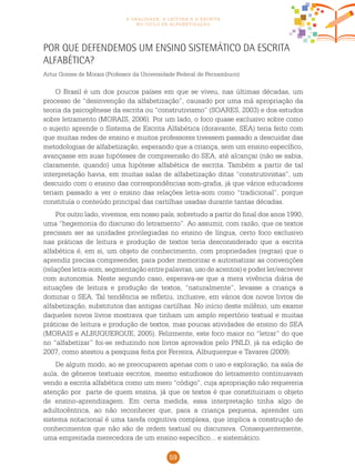 59
a oralidade, a leitura e a escrita
no ciclo de alfabetização
Por que defendemos um ensino sistemático da escrita
alfabética?
Artur Gomes de Morais (Professor da Universidade Federal de Pernambuco)
O Brasil é um dos poucos países em que se viveu, nas últimas décadas, um
processo de “desinvenção da alfabetização”, causado por uma má apropriação da
teoria da psicogênese da escrita ou “construtivismo” (SOARES, 2003) e dos estudos
sobre letramento (MORAIS, 2006). Por um lado, o foco quase exclusivo sobre como
o sujeito aprende o Sistema de Escrita Alfabética (doravante, SEA) teria feito com
que muitas redes de ensino e muitos professores tivessem passado a descuidar das
metodologias de alfabetização, esperando que a criança, sem um ensino específico,
avançasse em suas hipóteses de compreensão do SEA, até alcançar (não se sabia,
claramente, quando) uma hipótese alfabética de escrita. Também a partir de tal
interpretação havia, em muitas salas de alfabetização ditas “construtivistas”, um
descuido com o ensino das correspondências som-grafia, já que vários educadores
teriam passado a ver o ensino das relações letra-som como “tradicional”, porque
constituía o conteúdo principal das cartilhas usadas durante tantas décadas.
Por outro lado, vivemos, em nosso país, sobretudo a partir do final dos anos 1990,
uma “hegemonia do discurso do letramento”. Ao assumir, com razão, que os textos
precisam ser as unidades privilegiadas no ensino de língua, certo foco exclusivo
nas práticas de leitura e produção de textos teria desconsiderado que a escrita
alfabética é, em si, um objeto de conhecimento, com propriedades (regras) que o
aprendiz precisa compreender, para poder memorizar e automatizar as convenções
(relações letra-som, segmentação entre palavras, uso de acentos) e poder ler/escrever
com autonomia. Neste segundo caso, esperava-se que a mera vivência diária de
situações de leitura e produção de textos, “naturalmente”, levasse a criança a
dominar o SEA. Tal tendência se refletiu, inclusive, em vários dos novos livros de
alfabetização, substitutos das antigas cartilhas. No início deste milênio, um exame
daqueles novos livros mostrava que tinham um amplo repertório textual e muitas
práticas de leitura e produção de textos, mas poucas atividades de ensino do SEA
(MORAIS e ALBUQUERQUE, 2005). Felizmente, este foco maior no “letrar” do que
no “alfabetizar” foi-se reduzindo nos livros aprovados pelo PNLD, já na edição de
2007, como atestou a pesquisa feita por Ferreira, Albuquerque e Tavares (2009).
De algum modo, ao se preocuparem apenas com o uso e exploração, na sala de
aula, de gêneros textuais escritos, mesmo estudiosos do letramento continuavam
vendo a escrita alfabética como um mero “código”, cuja apropriação não requereria
atenção por parte de quem ensina, já que os textos é que constituiriam o objeto
de ensino-aprendizagem. Em certa medida, essa interpretação tinha algo de
adultocêntrica, ao não reconhecer que, para a criança pequena, aprender um
sistema notacional é uma tarefa cognitiva complexa, que implica a construção de
conhecimentos que não são de ordem textual ou discursiva. Consequentemente,
uma empreitada merecedora de um ensino específico... e sistemático.
 