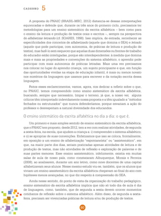 60
cade r n o 5
A proposta do PNAIC (BRASIL-MEC, 2012) distancia-se dessas interpretações
equivocadas e defende que, durante os três anos do primeiro ciclo, precisamos ter
metodologias para um ensino sistemático da escrita alfabética – bem como para
o ensino da leitura e produção de textos orais e escritos –, sempre na perspectiva
do alfabetizar letrando (cf. SOARES, 1998). Isso implica, de entrada, reconhecer as
especificidades dos conceitos de alfabetizado (aquele que domina o SEA) e letrado
(aquele que pode participar, com autonomia, de práticas de leitura e produção de
textos), mas fazê-lo sem esquecer que aquelas duas dimensões ou frentes de trabalho
do educador estão interligadas, porque são interdependentes: à medida que domina
mais e mais as propriedades e convenções do sistema alfabético, o aprendiz pode
participar com mais autonomia de práticas letradas. Mais uma vez precisamos
nos colocar no lugar do aprendiz criança, um sujeito principiante e que, em função
das oportunidades vividas na etapa de educação infantil, é mais ou menos novato
nos mistérios da linguagem que usamos para escrever e da notação escrita dessa
linguagem.
Feitos esses esclarecimentos, vamos, agora, nos dedicar a refletir sobre o que,
no PNAIC, temos compreendido como ensino sistemático da escrita alfabética,
buscando, sempre que necessário, limpar o terreno, já que, a nosso ver, alguns
críticos têm interpretado indevidamente nossa proposta e a têm igualado a “métodos
fechados ou estruturados” que nunca defenderíamos, porque esvaziam a ação do
professor e desrespeitam a natural diversidade dos educandos.
O ensino sistemático da escrita alfabética no dia a dia: o que é.
Um primeiro e mais simples sentido de ensino sistemático da escrita alfabética,
que o PNAIC tem proposto, desde 2012, tem a ver com realizar atividades, de segunda
a sexta-feira, na escola, que ajudem a criança a: i) compreender o sistema alfabético;
e ii) se apropriar de suas convenções. Enfatizamos que isso se coloca, frontalmente,
em oposição a um ensino de alfabetização “espontaneísta” ou “assistemático”, em
que, na maior parte dos dias, seriam praticadas apenas atividades de leitura e de
produção de textos, mas não atividades de reflexão e exploração de palavras e de
suas partes menores. Esse ensino assistemático, infelizmente, existia em muitas
salas de aula de nosso país, como constataram Albuquerque, Morais e Ferreira
(2008), ao analisarem, durante um ano letivo, como nove docentes de uma capital
alfabetizavam seus alunos. Nesse mesmo estudo viu-se, também, que os alunos que
viviam um ensino assistemático da escrita alfabética chegavam ao final do ano com
hipóteses menos avançadas, no que diz respeito à compreensão do SEA.
Ainda nesse sentido, do ponto de vista da organização do trabalho pedagógico,
ensino sistemático da escrita alfabética implica que não só todo dia de aula é dia
de linguagem, como, também, que de segunda a sexta devem ocorrer momentos
cotidianos de reflexão sobre o sistema alfabético. Além disso, de segunda a sexta-
feira, precisam ser vivenciadas práticas de leitura e/ou de produção de textos.
 