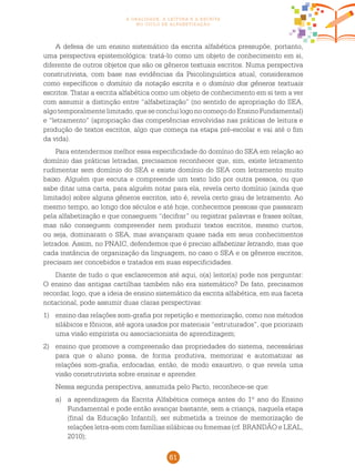 61
a oralidade, a leitura e a escrita
no ciclo de alfabetização
A defesa de um ensino sistemático da escrita alfabética pressupõe, portanto,
uma perspectiva epistemológica: tratá-lo como um objeto de conhecimento em si,
diferente de outros objetos que são os gêneros textuais escritos. Numa perspectiva
construtivista, com base nas evidências da Psicolinguística atual, consideramos
como específicos o domínio da notação escrita e o domínio dos gêneros textuais
escritos. Tratar a escrita alfabética como um objeto de conhecimento em si tem a ver
com assumir a distinção entre “alfabetização” (no sentido de apropriação do SEA,
algotemporalmentelimitado,queseconcluilogonocomeçodoEnsinoFundamental)
e “letramento” (apropriação das competências envolvidas nas práticas de leitura e
produção de textos escritos, algo que começa na etapa pré-escolar e vai até o fim
da vida).
Para entendermos melhor essa especificidade do domínio do SEA em relação ao
domínio das práticas letradas, precisamos reconhecer que, sim, existe letramento
rudimentar sem domínio do SEA e existe domínio do SEA com letramento muito
baixo. Alguém que escuta e compreende um texto lido por outra pessoa, ou que
sabe ditar uma carta, para alguém notar para ela, revela certo domínio (ainda que
limitado) sobre alguns gêneros escritos, isto é, revela certo grau de letramento. Ao
mesmo tempo, ao longo dos séculos e até hoje, conhecemos pessoas que passaram
pela alfabetização e que conseguem “decifrar” ou registrar palavras e frases soltas,
mas não conseguem compreender nem produzir textos escritos, mesmo curtos,
ou seja, dominaram o SEA, mas avançaram quase nada em seus conhecimentos
letrados. Assim, no Pnaic, defendemos que é preciso alfabetizar letrando, mas que
cada instância de organização da linguagem, no caso o SEA e os gêneros escritos,
precisam ser concebidos e tratados em suas especificidades.
Diante de tudo o que esclarecemos até aqui, o(a) leitor(a) pode nos perguntar:
O ensino das antigas cartilhas também não era sistemático? De fato, precisamos
recordar, logo, que a ideia de ensino sistemático da escrita alfabética, em sua faceta
notacional, pode assumir duas claras perspectivas:
1) 	 ensino das relações som-grafia por repetição e memorização, como nos métodos
silábicos e fônicos, até agora usados por materiais “estruturados”, que priorizam
uma visão empirista ou associacionista de aprendizagem;
2) 	 ensino que promove a compreensão das propriedades do sistema, necessárias
para que o aluno possa, de forma produtiva, memorizar e automatizar as
relações som-grafia, enfocadas, então, de modo exaustivo, o que revela uma
visão construtivista sobre ensinar e aprender.
	Nessa segunda perspectiva, assumida pelo Pacto, reconhece-se que:
a)	 a aprendizagem da Escrita Alfabética começa antes do 1º ano do Ensino
Fundamental e pode então avançar bastante, sem a criança, naquela etapa
(final da Educação Infantil), ser submetida a treinos de memorização de
relações letra-som com famílias silábicas ou fonemas (cf. BRANDÃO e LEAL,
2010);
 