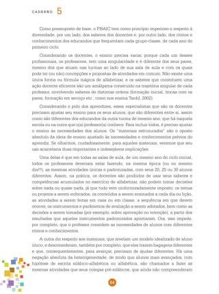 64
cade r n o 5
Como pressuposto de base, o pnaic tem como princípio imperioso o respeito à
diversidade, por um lado, dos saberes dos docentes e, por outro lado, dos ritmos e
conhecimentos dos educandos que frequentam cada grupo-classe, de cada ano do
primeiro ciclo.
Considerando os docentes, o ensino precisa variar, porque cada um desses
profissionais, os professores, tem uma singularidade e é diferente dos seus pares,
mesmo dos que atuam nas turmas ao lado de sua sala de aula e com os quais
pode ter (ou não) concepções e propostas de atividades em comum. Não existe uma
única forma ou fórmula mágica de alfabetizar, e os saberes que constituem uma
ação docente eficiente são um amálgama construído na trajetória singular de cada
professor, envolvendo saberes de distintas ordens (formação inicial, trocas com os
pares, formação em serviço etc., como nos ensina Tardif, 2002).
Considerando o polo dos aprendizes, esses especialistas que são os docentes
precisam ajustar seu ensino para os seus alunos, que são diferentes entre si, assim
como são diferentes dos educandos da outra turma de mesmo ano, que há naquela
escola ou na outra que o(a) professor(a) conhece. Para incluir todos, é preciso ajustar
o ensino às necessidades dos alunos. Os “materiais estruturados” são o oposto
absoluto da ideia de ensino ajustado às necessidades e conhecimentos prévios do
aprendiz. Se olharmos, cuidadosamente, para aqueles materiais, veremos que seu
uso acarretaria duas importantes e indesejáveis implicações.
Uma delas é que em todas as salas de aula, de um mesmo ano do ciclo inicial,
todos os professores deveriam estar fazendo, na mesma época (ou no mesmo
dia!!!), as mesmas atividades únicas e padronizadas, com seus 20, 25 ou 30 alunos
diferentes. Assim, na prática, os docentes são proibidos de usar seus saberes e
competências acumulados no exercício de alfabetizar, não podem tomar decisões
sobre nada ou quase nada, já que tudo vem uniformizadamente imposto: os temas
ou projetos a serem enfocados, os conteúdos a serem ensinados a cada dia ou lição,
as atividades a serem feitas em casa ou em classe, a sequência em que devem
ocorrer, os instrumentos e parâmetros de avaliação a serem adotados, bem como as
decisões a serem tomadas (por exemplo, sobre aprovação ou retenção), a partir dos
resultados que aqueles instrumentos padronizados apontaram. Ora, isso impede,
por completo, que o professor considere as necessidades de alunos com diferentes
ritmos e conhecimentos.
A outra diz respeito aos materiais, que revelam um modelo idealizado de aluno
único, e desconsideram, também por completo, que eles trazem bagagens diferentes
e que, consequentemente, para avançar, precisam de ajudas diferentes. Há uma
negação absoluta da heterogeneidade, de modo que alunos mais avançados, com
hipótese de escrita silábico-alfabética ou alfabética, são chamados a fazer as
mesmas atividades que seus colegas pré-silábicos, que ainda não compreenderam
 