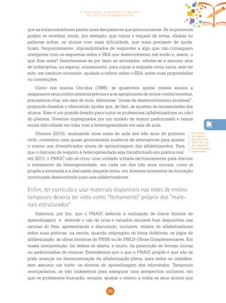 65
a oralidade, a leitura e a escrita
no ciclo de alfabetização
que as letras substituem partes orais das palavras que pronunciamos. Se os primeiros
podem se entediar, tendo, por exemplo, que copiar o traçado de letras, sílabas ou
palavras soltas, os alunos com mais dificuldade, que mais precisam de ajuda,
ficam, frequentemente, impossibilitados de responder a algo que não conseguem
interpretar com os esquemas sobre o SEA que desenvolveram até então e, assim, o
que lhes resta? Desinteressar-se por fazer as atividades, rebelar-se e assumir atos
de indisciplina, ou esperar, ociosamente, para copiar a resposta certa única, sem ter
sido, em nenhum momento, ajudado a refletir sobre o SEA, sobre suas propriedades
ou convenções.
Como nos ensina Onrubia (1996), se quisermos ajudar nossos alunos a
resgatarem seus conhecimentos prévios e a se apropriarem de novos conhecimentos,
precisamos criar, em sala de aula, diferentes “zonas de desenvolvimento proximal”,
propondo desafios e oferecendo ajudas que, de fato, se ajustem às necessidades dos
alunos. Esse é um grande desafio para todos os professores (alfabetizadores ou não)
do planeta. Vivemos impregnados por um modelo de ensino padronizado e temos
muita dificuldade em lidar com a heterogeneidade em sala de aula.
Oliveira (2010), analisando nove salas de aula dos três anos do primeiro
ciclo, constatou uma quase generalizada ausência de alternativas para ajustar
o ensino aos diversificados níveis de aprendizagem dos alfabetizandos. Para
que o discurso de respeito à heterogeneidade seja transformado em prática real,
em 2013, o pnaic não só criou uma unidade voltada exclusivamente para discutir
o tratamento da heterogeneidade, em cada um dos três anos iniciais, como já
propôs a retomada e a discussão daquele tema, em diversos momentos da formação
continuada desenvolvida junto aos alfabetizadores.
Enfim, ter currículo e usar materiais disponíveis nas redes de ensino
tampouco deveria ser visto como “fechamento” próprio dos “mate-
riais estruturados”
Sabemos, por fim, que o pnaic defende a realização de claros direitos de
aprendizagem e defende o uso de ricos e variados recursos hoje disponíveis nas
escolas do País, apresentando e discutindo, inclusive, relatos de alfabetizadores
sobre suas práticas, na escola, quando empregam os livros didáticos, os jogos de
alfabetização, as obras literárias do PNBE ou do PNLD-Obras Complementares. Em
nossa interpretação, tal defesa se afasta, e muito, da prescrição de formas únicas
ou padronizadas de ensinar. Entendemos que o que o pnaic propõe é que não se
pode avançar na democratização da alfabetização plena, para todos os cidadãos,
sem assumir um norte: os direitos de aprendizagem dos educandos. Tampouco
avançaríamos, se não lutássemos para assegurar uma perspectiva inclusiva, em
que os professores buscarão, sempre, ajustar o ensino a todos os seus alunos que
Na Unidade 7
dos Cadernos
de Formação do
pnaic 2013, há
discussão sobre
heterogeneidade e
alfabetização.
 