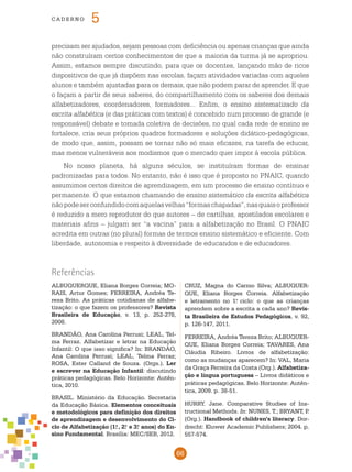 66
cade r n o 5
Referências
precisam ser ajudados, sejam pessoas com deficiência ou apenas crianças que ainda
não construíram certos conhecimentos de que a maioria da turma já se apropriou.
Assim, estamos sempre discutindo, para que os docentes, lançando mão de ricos
dispositivos de que já dispõem nas escolas, façam atividades variadas com aqueles
alunos e também ajustadas para os demais, que não podem parar de aprender. E que
o façam a partir de seus saberes, do compartilhamento com os saberes dos demais
alfabetizadores, coordenadores, formadores... Enfim, o ensino sistematizado da
escrita alfabética (e das práticas com textos) é concebido num processo de grande (e
responsável) debate e tomada coletiva de decisões, no qual cada rede de ensino se
fortalece, cria seus próprios quadros formadores e soluções didático-pedagógicas,
de modo que, assim, possam se tornar não só mais eficazes, na tarefa de educar,
mas menos vulneráveis aos modismos que o mercado quer impor à escola pública.
No nosso planeta, há alguns séculos, se instituíram formas de ensinar
padronizadas para todos. No entanto, não é isso que é proposto no pnaic, quando
assumimos certos direitos de aprendizagem, em um processo de ensino contínuo e
permanente. O que estamos chamando de ensino sistemático da escrita alfabética
nãopodeserconfundidocomaquelasvelhas“formaschapadas”,nasquaisoprofessor
é reduzido a mero reprodutor do que autores – de cartilhas, apostilados escolares e
materiais afins – julgam ser “a vacina” para a alfabetização no Brasil. O pnaic
acredita em outras (no plural) formas de termos ensino sistemático e eficiente. Com
liberdade, autonomia e respeito à diversidade de educandos e de educadores.
ALBUQUERQUE, Eliana Borges Correia; MO-
RAIS, Artur Gomes; FERREIRA, Andréa Te-
reza Brito. As práticas cotidianas de alfabe-
tização: o que fazem os professores? Revista
Brasileira de Educação, v. 13, p. 252-278,
2008.
BRANDÃO, Ana Carolina Perrusi; LEAL, Tel-
ma Ferraz. Alfabetizar e letrar na Educação
Infantil: O que isso significa? In: BRANDÃO,
Ana Carolina Perrusi; LEAL, Telma Ferraz;
ROSA, Ester Calland de Souza. (Orgs.). Ler
e escrever na Educação Infantil: discutindo
práticas pedagógicas. Belo Horizonte: Autên-
tica, 2010.
BRASIL. Ministério da Educação. Secretaria
da Educação Básica. Elementos conceituais
e metodológicos para definição dos direitos
de aprendizagem e desenvolvimento do Ci-
clo de Alfabetização (1.o
, 2.o
e 3.o
anos) do En-
sino Fundamental. Brasília: MEC/SEB, 2012.
CRUZ, Magna do Carmo Silva; ALBUQUER-
QUE, Eliana Borges Correia. Alfabetização
e letramento no 1.o
ciclo: o que as crianças
aprendem sobre a escrita a cada ano? Revis-
ta Brasileira de Estudos Pedagógicos, v. 92,
p. 126-147, 2011.
FERREIRA, Andréa Tereza Brito; ALBUQUER-
QUE, Eliana Borges Correia; TAVARES, Ana
Cláudia Ribeiro. Livros de alfabetização:
como as mudanças aparecem? In: VAL, Maria
da Graça Ferreira da Costa (Org.). Alfabetiza-
ção e língua portuguesa – Livros didáticos e
práticas pedagógicas. Belo Horizonte: Autên-
tica, 2009. p. 38-51.
HURRY. Jane. Comparative Studies of Ins-
tructional Methods. In: NUNES, T.; BRYANT, P.
(Org.). Handbook of children’s literacy. Dor-
drecht: Kluwer Academic Publishers; 2004. p.
557-574.
 