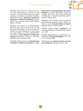 67
a oralidade, a leitura e a escrita
no ciclo de alfabetização
MORAIS, Artur Gomes de. Discursos recen-
tes sobre alfabetização no Brasil: Por que
é preciso ir além da discussão sobre velhos
métodos?. In: SILVA, Aída Maria M; MELO,
Márcia M.O. (Orgs.). Educação, questões pe-
dagógicas e processos formativos: compro-
misso com a inclusão social. Recife: Bagaço,
2006. p. 439-454.
MORAIS, Artur Gomes de; ALBUQUERQUE,
Eliana Borges Correia. Novos livros de alfa-
betização: dificuldades em inovar o ensino do
sistema de escrita alfabética. In: VAL, Maria
da Graça Ferreira da Costa; MARCUSCHI,
Beth (Orgs.). Livros didáticos de língua por-
tuguesa: letramento, inclusão e cidadania.
Belo Horizonte: Autêntica, 2005.
OLIVEIRA, Solange Alves de. Progressão das
atividades de língua portuguesa e o trata-
mento dado à heterogeneidade das apren-
dizagens: um estudo da prática docente no
contexto dos ciclos. 446 f. Tese (Doutorado
em Educação) – Universidade Federal de Per-
nambuco, Recife, 2010.
ONRUBIA, Javier. Ensinar: criar zonas de de-
senvolvimento proximal e nelas intervir. In:
COLL, C. et all. O construtivismo na sala de
aula. São Paulo: Ed. Ática, 1996.
SOARES, Magda Becker. Letramento: um
tema em três gêneros. Belo Horizonte: Autên-
tica, 1998.
SOARES, Magda Becker. A reinvenção da al-
fabetização. Presença Pedagógica. v. 9, n.o
52,
p. 1-21, jul-ago/2003.
TARDIF, Maurice. Saberes docentes e forma-
ção profissional. Petrópolis: Vozes, 2002.
 