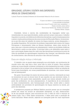 68
cade r n o 5
Oralidade, leitura e escrita nas diferentes
áreas de conhecimento
Ludmila Thomé de Andrade (Professora da Universidade Federal do Rio de Janeiro
“E quero me dedicar a criar confusões de prosódia/
E uma profusão de paródias/
Que encurtem dores/ E furtem cores como camaleões/ (...)
Poesia concreta, prosa caótica
Ótica futura/ Samba-rap, chiclete com banana”
(Caetano Veloso, Língua)
Oralidade, leitura e escrita são modalidades da linguagem verbal que,
consideradas em suas especificidades, podem permitir propor eixos para o trabalho
linguísticonaescola,emdidáticasdediferentesdisciplinas,apartirdeplanejamentos
a serem criados pelos professores dos anos iniciais da Educação Básica. Acrescentar-
se-ia aos três eixos de trabalho do ensino da língua materna, acima designados, o
de análise linguística. No horizonte do professor responsável pelo ensino de Língua
Portuguesa e atravessando todas as demais disciplinas, esses eixos servem de
guia, para que o docente produza seu planejamento, realize as atividades didáticas
decorrentes e avalie as suas ações. A principal ideia a ser defendida neste texto é
que a articulação desses eixos em cada uma das disciplinas é produtiva do ponto de
vista da qualidade da aprendizagem linguística das crianças, nas diferentes áreas
do conhecimento, das ciências da natureza e das ciências humanas.
Eixos em relação mútua e imbricada
O trabalho com os quatro eixos pressupõe sua articulação, em movimentos de
reunião entre eles, seja dois a dois, entre três ou entre os quatro. Seus sentidos
podem ser numa direção unilateral, polilateral ou reticuladamente (em rede). A ideia
principal é a de se romper com as assimetrias hierarquizadas e refletir as relações de
forma mais homológica, em novas possibilidades de simetrias, com outros valores
que as hierarquizem.
Em geral, há privilégio do ensino da leitura sobre a escrita, valorizando-se mais
os momentos em que os alunos leem do que aqueles em que escrevem textos. A
oralidade é, dos quatro eixos assinalados, aquele que menos atenção recebe por
parte dos professores, em seus planejamentos. A importância de se articularem
os eixos constantemente, sem hierarquização entre eles, incide sobre a menor
artificialidade nos processos de aprendizagem da língua materna na escola, por
parte dos discentes.
A perspectiva proposta por Mikhail Bakhtin permite pensar que as interações
podem ser vistas em termos de alteridades exotópicas, ou seja, distanciando-
se de sua posição original, para encontrar-se com a visão do outro e retornar ao
próprio lugar, com o olhar assim enriquecido, e deste partir para a produção de
novos discursos. Nesse sentido, adjetivar as interações pode ser mais importante
 