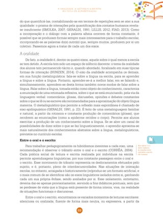 69
a oralidade, a leitura e a escrita
no ciclo de alfabetização
do que quantificá-las, contabilizando-as em termos de repetições sem se ater a sua
qualidade: o prisma de interações pela quantificação dos contatos humanos revela-
se insuficiente (SMOLKA, 2007; GERALDI, 1991; LILLIS, 2012; FIAD, 2013). Como
a incorporação e o diálogo com a palavra alheia ocorrem de forma constante, é
possível que se produzam formas sempre mais interessantes para o trabalho escolar,
incorporando-se as palavras do(s) outro(s) que, sempre muitos, produzem por si um
coletivo. Passemos agora a tratar de cada um dos eixos.
A oralidade
De fato, a oralidade é, dentre os quatro eixos, aquele sobre o qual menos a escola
se tem detido. A escola tem sido um espaço de silêncio discente: o tema da oralidade
dos alunos tem permanecido tácito e, quando abordado, focalizado em suas típicas
formas de interação (BUNZEN, 2014). O eixo da oralidade acompanha os demais,
em sua função metalinguística: fala-se sobre a língua na escola, para se aprender
a língua e sobre a língua. Portanto, aprender-se-á a melhor falar, em se falando e,
simultaneamente, aprendem-se desta forma também novos modos de falar sobre a
língua. Falar sobre a língua, tomada então como objeto de conhecimento, caracteriza
a enunciação de uma retomada reflexiva, sobre o que se está enunciando, pela via da
linguagem verbal: comentários, glosas, discussões, opiniões e debates constantes
sobreoqueselêouseescrevesãorecomendadosparaaaproximaçãodoobjetolíngua
materna. O metalinguístico que permite a reflexão mais espontânea é chamado de
eixo epilinguístico (GERALDI, 1991, p. 23). É feito de uma metalinguagem familiar
e natural, a partir da rotineira e constante produção de comentários (glosas), que
recobrem as enunciações (como a epiderme recobre o corpo). Permite aos alunos
exercitar a produção de um conhecimento sobre a língua. Se se abre um canal de
possibilidades de dizer sobre o que se faz linguisticamente, o aprendiz aproxima-se
mais naturalmente dos conhecimentos abstratos sobre a língua, metalinguísticos,
previstos no currículo escolar.
Entre o oral e o escrito
Para trabalhar pedagogicamente os hibridismos inerentes a cada eixo, uma
recomendação é observar o trânsito entre o oral e o escrito (CORRÊA, 2004).
Cada prática social de leitura e escrita realizada por indivíduos na escola
permite aprendizagens linguísticas, por sua constante passagem entre o oral e
o escrito. Esse movimento de trânsito representa os deslocamentos efetuados pelo
sujeito, e é, portanto, pleno de interdiscursividades. Nas situações de interação
escolar, no entanto, arraigada e historicamente (re)produz-se um formato artificial, e
o mais comum de se identificar são os eixos linguísticos isolados entre si, ganhando
cada um sua própria ênfase, sendo avaliados por si. Esse isolamento, entretanto,
deveria dar-se apenas provisoriamente, servindo a fins didáticos pontuais, sem que
se perdesse de vista que a língua está presente de forma inteira, viva, na realidade
de situações funcionais e discursivas.
Entre o oral e o escrito, encontramos os variados momentos de leituras escolares:
silenciosa ou oralizada; fluente de forma mais neutra, ou expressiva, a partir da
Nos textos 1 e 2
deste Caderno,
as relações entre
oralidade e escrita
são tratadas.
 