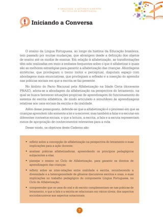 7
a oralidade, a leitura e a escrita
no ciclo de alfabetização
Iniciando a Conversa
	refletir sobre a concepção de alfabetização na perspectiva do letramento e suas•	
implicações para a ação docente;
	analisar práticas alfabetizadoras, apreendendo os princípios pedagógicos•	
subjacentes a elas;
	planejar o ensino no Ciclo de Alfabetização, para garantir os direitos de•	
aprendizagem das crianças;
	refletir sobre as inter-relações entre oralidade e escrita, reconhecendo a•	
diversidade e a heterogeneidade de gêneros discursivos escritos e orais, e suas
implicações no trabalho pedagógico do componente Língua Portuguesa, no
Ciclo de Alfabetização;
	compreender que os usos do oral e do escrito complementam-se nas práticas de•	
letramento, e que a fala e a escrita se relacionam em vários níveis, dos aspectos
sociodiscursivos aos aspectos notacionais.
O ensino da Língua Portuguesa, ao longo da história da Educação brasileira,
tem passado por muitas mudanças, que abrangem desde a definição dos objetos
de ensino até os modos de ensinar. Em relação à alfabetização, as transformações
têm sido realizadas em meio a embates frequentes sobre o que é alfabetizar e quais
são as melhores estratégias para garantir a alfabetização das crianças. Abordagens
sintéticas, que privilegiam o treino motor e perceptual, disputam espaço com
abordagens mais enunciativas, que privilegiam a reflexão e a inserção do aprendiz
nas práticas sociais em que a escrita se faz presente.
No âmbito do Pacto Nacional pela Alfabetização na Idade Certa (doravante
PNAIC), adota-se a abordagem da alfabetização na perspectiva do letramento, na
qual se busca favorecer situações propícias de aprendizagem do funcionamento do
sistema de escrita alfabética, de modo articulado e simultâneo às aprendizagens
relativas aos usos sociais da escrita e da oralidade.
Além desse pressuposto, defende-se que a alfabetização é o processo em que as
crianças aprendem não somente a ler e a escrever, mas também a falar e a escutar em
diferentes contextos sociais, e que a leitura, a escrita, a fala e a escuta representam
meios de apropriação de conhecimentos relevantes para a vida.
Desse modo, os objetivos deste Caderno são:
 