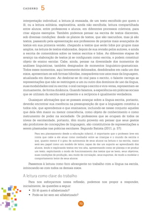 70
cade r n o 5
interpretação individual; a leitura já ensaiada, de um texto escolhido por quem o
lê, ou a leitura solitária, exploratória, ainda não escolhida; leitura compartilhada
entre alunos, entre professores e alunos, em diferentes processos coletivos, para
citar alguns exemplos. Também podemos pensar na escrita de textos discentes,
sob diversas condições: desde os planos de textos, que são rascunhos, mas já são
textos, passando pela apresentação aos professores de projetos mais avançados de
textos em sua primeira versão, chegando a textos que serão lidos por grupos mais
amplos, na leitura de textos elaborados, depois de sua revisão pelos autores, e ainda
a escrita de comentários sobre os textos escritos e lidos. As diferentes etapas de
avanço na elaboração de textos já se configuram como escrita, e podem constituir
objeto de ensino escolar. Cabe, ainda, pensar na diversidade dos momentos de
análises linguísticas, também designados de momentos linguístico-gramaticais.
Todos esses momentos, aqui brevemente delineados, desdobrados em cada um dos
eixos, apresentam-se sob formas híbridas, inseparáveis nos usos reais da linguagem,
atualizada em discurso. Ao deslocar-se do oral para o escrito, o falante carrega as
representações que não se restringem a um ou outro dos domínios de uso da língua,
suas modalidades oral ou escrita: o oral carrega o escrito e vice-versa, representam-se
mutuamente, de forma dinâmica. Quando falamos, a experiência em práticas sociais
que se utilizam da escrita está presente e a recíproca é igualmente verdadeira.
Quaisquer afirmações que se possam avançar sobre a língua escrita, portanto,
deverão encontrar sua coerência na pressuposição de que a linguagem constitui a
todos nós, que aprendemos e que ensinamos, incluindo-se nesse conjunto aqueles
que dela têm maior ou menor consciência, como objeto de conhecimento e como
instrumento de poder na sociedade. Os professores que se ocupam de todos os
níveis de escolaridade, portanto, têm muito proveito em pensar que seus gestos
são produtores de concepções de linguagem, são constitutivos de representações a
serem plasmadas nas práticas escolares. Segundo Batista (2011, p. 57):
Para seu planejamento desde a educação infantil, é importante que o professor leve em
conta que cabe a ele atuar como mediador entre as crianças e o mundo da escrita e
que, quanto menor é o grau de autonomia de seus alunos na leitura e na escrita, maior
será seu papel como um modelo de leitor, capaz de dar um suporte ao aprendizado dos
alunos, lendo e explicando textos em voz alta, apresentando como se planeja e se produz
um texto, explicitando o modo de funcionamento dos textos que se leem, seus objetivos,
suas condições de produção, seu modo de circulação, seus suportes, de modo a modelar o
comportamento leitor de seus alunos.
Passemos à leitura como foco abrangente no trabalho com a língua na escola,
intrincando-se com todos os demais eixos.
A leitura como clave do trabalho
Para nos esforçarmos nessa reflexão, podemos nos propor a responder,
inicialmente, às questões a seguir:
Só lê quem é alfabetizado?•	
Pode-se ler sem ser alfabetizado?•	
 